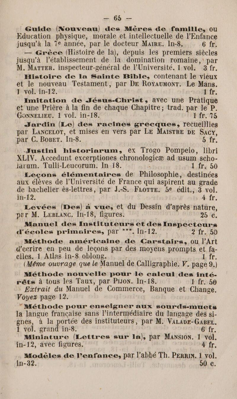 Guide (Nouveau) des Mères de famille, ou Education physique, morale et intellectuelle de l'Enfance jusqu’à la 7e année, par le docteur Maire. In-8. 6 fr. — Grèce (Histoire de la), depuis les premiers siècles jusqu’à l'établissement de la domination romaine, par M. Marter. inspecteur-général de l’Université. 1 vol. 3 fr. Histoire de la Sainte Bible, contenant le vieux et le nouveau Testament, par DE RoyaumonT. Le Mans. 1 vol. in-12. 1 fr. Imitation de Jésus-Christ, avec une Pratique et une Prière à la fin de chaque Chapitre; trad. par le P. GONNELIEU. 1 vol. in-18. 1 fr. 75 Jardin (Le) des racines grecques, recueillies par LancELOT, et mises en vers par LE MAISTRE DE Sacy, par C. Boget. In-8. 5 fr. Justini historiarum, ex Trogo Pompeio, libri XLIV. Accedunt excerptiones chronologicæ ad usum scho- jaram. Tulli-Leucorum. In-18. À 1 fr. 50 Leçons élémentaires de Philosophie, destinées aux élèves de l’Université de France qui aspirent au grade de bachelier ès-lettres, par J.-S. FLOTTE. 5e édit., 3 vol. in-12. 4 fr. Levées (Des) à vue, et du Dessin d’après nature, per M. LEBLANC. In-18, figures. 9% c. Manuel des Instituteurs et des Inspecteur:s d'écoles primaires, par ***. In-12. 2 fr. 50 Méthode américaine de Carstairs, ou l’Art d’eerire en peu de leçons par des moyens prompts et fa- ciles. 1 Atlas in-8 oblong. 1 fr. (Méme ouvrage que le Manuel de Calligraphie. Y. page 9.) Méthode nouvelle pour le calcul des inté- rêts à tous les Taux, par Pro. In-18. 1 fr. 50 - Extrait du Manuel de Commerce, Banque et Change, Voyez page 12. Méthode pour enseigner aux sourds-muets la langue francaise sans l'intermédiaire du langage des si- gnes, à la portée des instituteurs, par M. VALADE-GABrL. 1 vol. grand in-8. G'fr. Miniature (Lettres sur la), par Mansion. 1 vol. in-12, avec figures. 4 fr. Modèles de l’enfance, par l’abbé Th. PERRIN. 1 vol. in-32. 50 €.