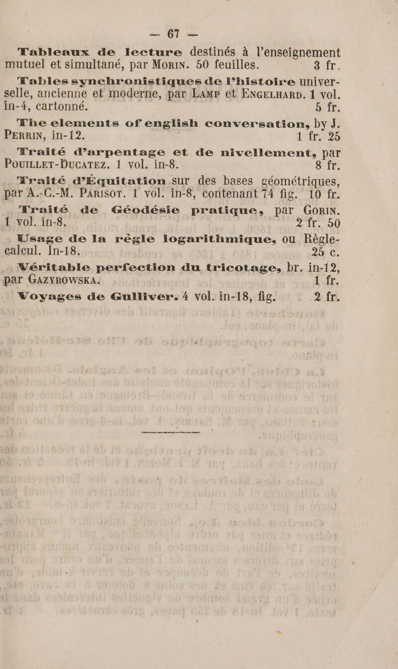 MT Tableaux de lecture destinés à l’enseignement mutuel et simultané, par Mori. 50 feuilles. 8 fr. Fables synchronistiques de l’histoire univer- selle, ancienne et moderne, par LamP et ENGELHARD. 1 vol. in-4, cartonné. b fr. The elements of english conversation, by ]J. PERRIN, in-12. ea dir Fraité darpentage et de nivellement, par PouILLeT-DucaTEez. 1 vol. in-8. 8 fr. Mraité d’Équitation sur des bases géométriques, par A.-C.-M. Parisor. 1 vol. in-8, contenant 74 fig. 10 fr. ÆKraité de Géodésie pratique, par GORIN. 1 vol. in-8. 2 fr. b0 Usage de la règle logarithmique., ou Règle- calcul. In-18, 25 C. Véritable perfection du tricotage, br. in-12, par GAZYBOWSKA. 1