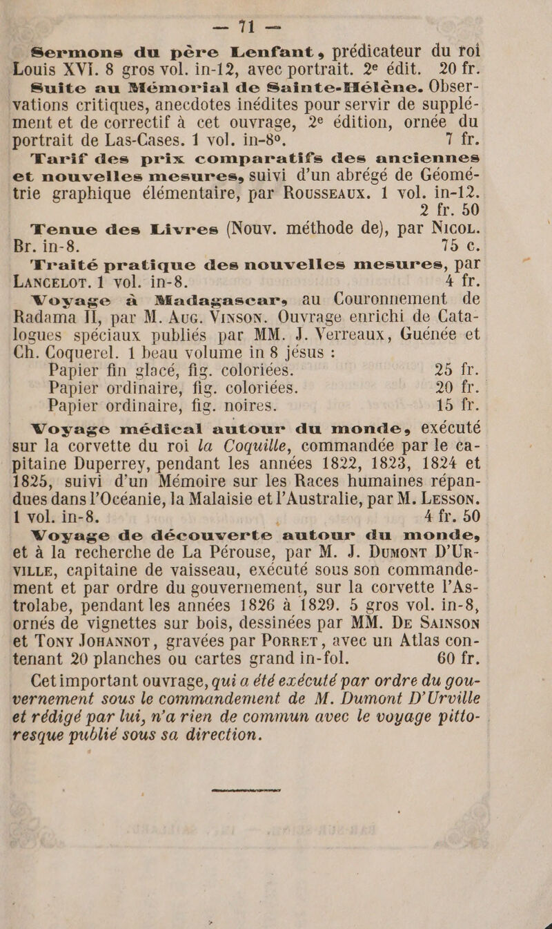 TR = Sermons du père Lenfant, prédicateur du toi Louis XVI. 8 gros vol. in-12, avec portrait. 2e édit. 20 fr. Suite au Mémorial de Sainte-Hélène. Obser- vations critiques, anecdotes inédites pour servir de supplé- ment et de correctif à cet ouvrage, 2e édition, ornée du portrait de Las-Cases. 1 vol. in-8°, TÉE, Tarif des prix comparatifs des anciennes et nouvelles mesures, suivi d’un abrégé de Géomé- trie graphique élémentaire, par RoussEaux. 1 vol. rs 2 fr. 50 Tenue des Livres (Nouv. méthode de), par NicoL. Br. in-8. 15€, Traité pratique des nouvelles mesures, par LANCGELOT. 1 vol. in-8. 4 fr. Voyage à Madagascar, au Couronnement de Radama Il, par M. Auc. Vixson. Ouvrage enrichi de Cata- logues spéciaux publiés par MM. J. Verreaux, Guénée et Ch. Coquerel. 1 beau volume in 8 jésus : Papier fin glacé, fig. coloriées. 25 ir Papier ordinaire, fig. coloriées. 20. Papier ordinaire, fig. noires. 15 fr. Voyage médical autour du monde, exécuté sur la corvette du roi La Coquille, commandée par le ca- pitaine Duperrey, pendant les années 1822, 1823, 1824 et 1825, suivi d'un Mémoire sur les Races humaines répan- dues dans l'Océanie, la Malaisie et l’Australie, par M. LEsson. 1 vol. in-8. $ 4 fr. 50 Voyage de découverte autour du monde, et à la recherche de La Pérouse, par M. J. Dumont D’Ur- VILLE, Capitaine de vaisseau, exécuté sous son commande- ment et par ordre du gouvernement, sur la corvette l’As- trolabe, pendant les années 1826 à 1829. 5 gros vol. in-8, ornés de vignettes sur bois, dessinées par MM. DE SAINSON et Tony JoHANNoT, gravées par PORRET, avec un Atlas con- tenant 20 planches ou cartes grand in-fol. 60 fr. Cetimportant ouvrage, qui a été exécuté par ordre du gou- vernement sous le commandement de M. Dumont D’Uroville et rédigé par lui, n’a rien de commun avec le voyage pitlo-. resque publié sous sa direction.