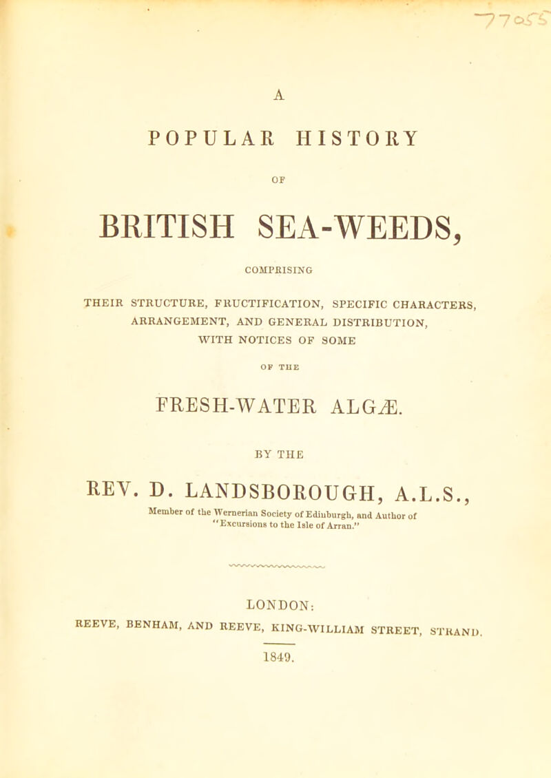 “770-rs A POPULAR HISTORY OF BRITISH SEA-WEEDS, COMPRISING THEIR STRUCTURE, FRUCTIFICATION, SPECIFIC CHARACTERS, ARRANGEMENT, AND GENERAL DISTRIBUTION, WITH NOTICES OF SOME OP THE FRESH-WATER ALG/E. BY THE REY. D. LANDSBOROUGH, A.L.S., Member of the Wernerian Society of Edinburgh, and Author of ‘Excursions to tlic Isle of Arran.” LONDON: REEVE, BENHAM, AND REEVE, KING-WILLIAM STREET, STRAND. 1849.