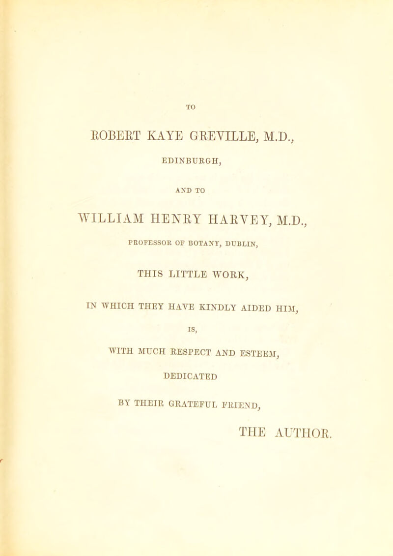 TO ROBERT KAYE GREVILLE, M.D., EDINBURGH, AND TO WILLIAM HENRY HARVEY, M.D., PROFESSOR OF BOTANY, DUBLIN, THIS LITTLE WORK, IN WHICH THEY HAVE KINDLY AIDED HIM, is, WITH MUCH RESPECT AND ESTEEM, DEDICATED BY THEIR GRATEFUL FRIEND, THE AUTHOR,