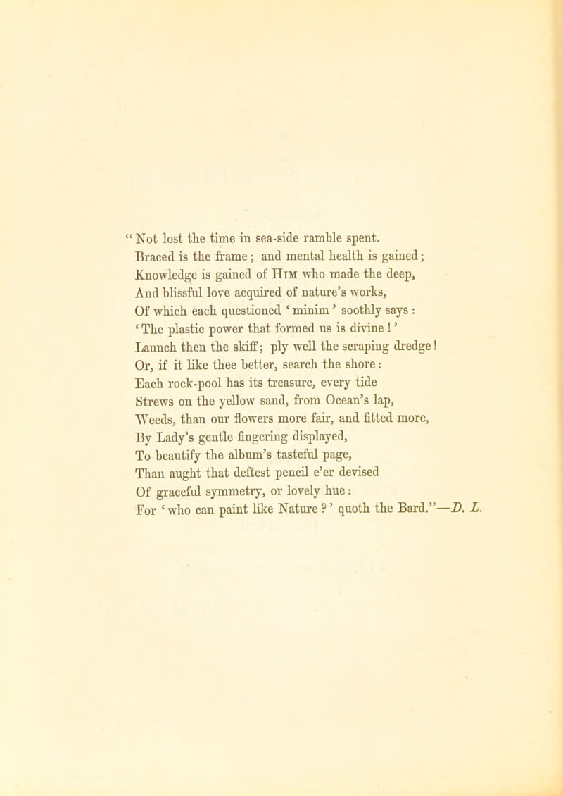 “Not lost the time in sea-side ramble spent. Braced is the frame; and mental health is gained; Knowledge is gained of Him who made the deep. And blissful love acquired of nature’s works, Of which each questioned 1 minim ’ soothly says : ‘ The plastic power that formed us is divine ! ’ Launch then the skiff; ply well the scraping dredge! Or, if it like thee better, search the shore: Each rock-pool has its treasure, every tide Strews on the yellow sand, from Ocean’s lap. Weeds, than our flowers more fair, and fitted more, By Lady’s gentle fingering displayed, To beautify the album’s tasteful page, Thau aught that deftest pencil e’er devised Of graceful symmetry, or lovely hue: For ‘ who can paint like Nature ? ’ quoth the Bard.”-