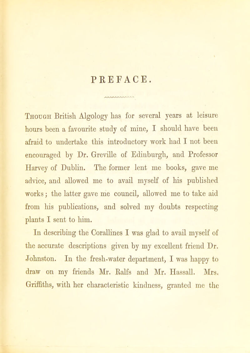 PREFACE. Though British Algology lias for several years at leisure hours been a favourite study of mine, I should have been afraid to undertake this introductory work had I not been encouraged by Dr. Greville of Edinburgh, and Professor Harvey of Dublin. The former lent me books, gave me advice, and allowed me to avail myself of his published works; the latter gave me council, allowed me to take aid from his publications, and solved my doubts respecting plants I sent to him. In describing the Corallines I was glad to avail myself of the accurate descriptions given by my excellent friend Dr. Johnston. In the fresh-water department, I was happy to draw on my friends Mr. Ralfs and Mr. Hassall. Mrs. Griffiths, with her characteristic kindness, granted me the