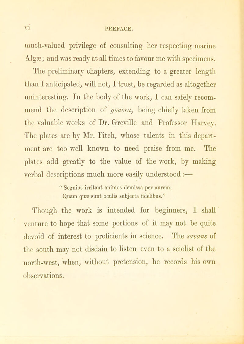 much-valued privilege of consulting her respecting marine Algae; and was ready at all times to favour me with specimens. The preliminary chapters, extending to a greater length than I anticipated, will not, I trust, be regarded as altogether uninteresting. In the body of the work, I can safely recom- mend the description of genera, being chiefly taken from the valuable works of Dr. Greville and Professor Plarvey. The plates are by Mr. Pitch, whose talents in this depart- ment are too well known to need praise from me. The plates add greatly to the value of the work, by making verbal descriptions much more easily understood :— “ Segnius irritant animos demissa per aurem, Quam quse sunt ocnlis subjccta fidelibus.” Though the work is intended for beginners, I shall venture to hope that some portions of it may not be quite devoid of interest to proficients in science. The savans of the south may not disdain to listen even to a sciolist of the north-west, when, without pretension, he records his own observations.