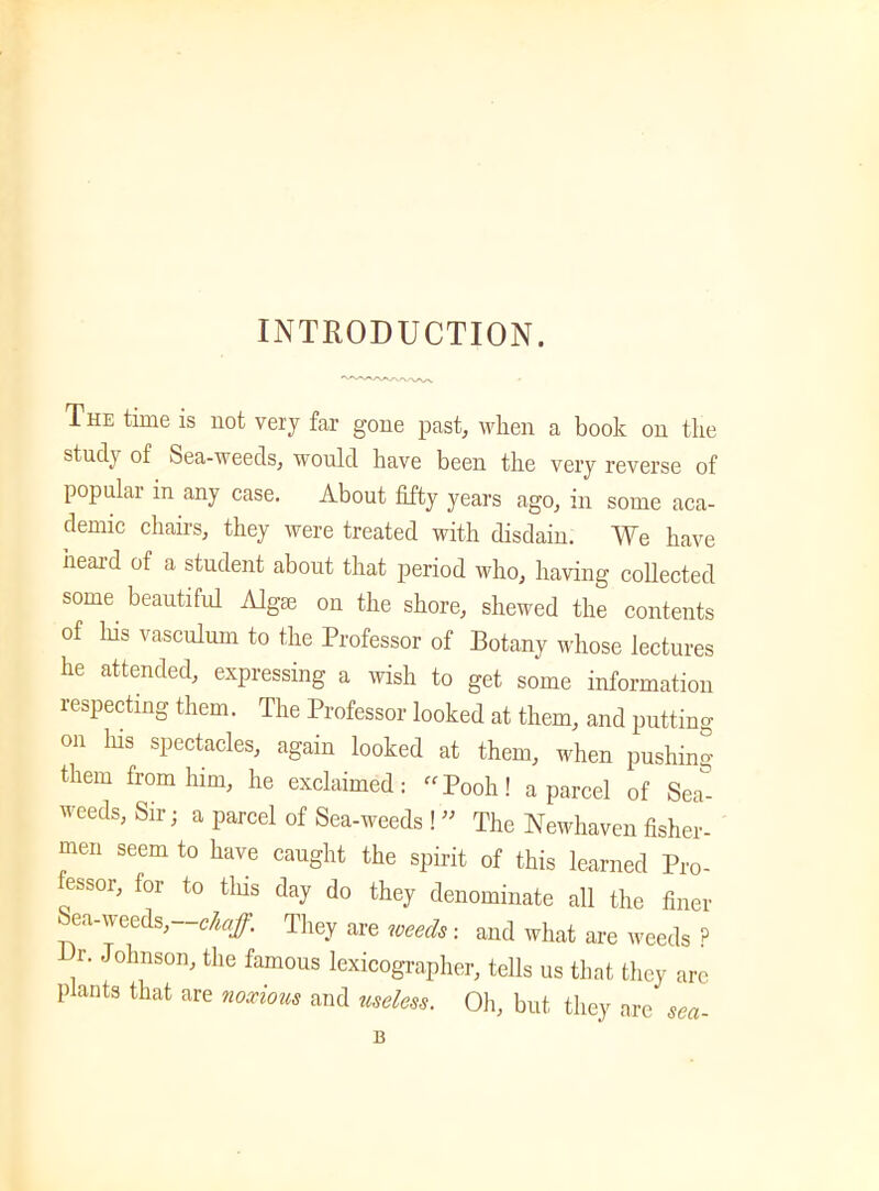 INTRODUCTION. The time is not very far gone past, when a book on the study of Sea-weeds, would have been the very reverse of popular in any case. About fifty years ago, in some aca- demic chairs, they were treated with disdain. We have heard of a student about that period who, having collected some beautiful Alga: on the shore, shewed the contents of Ids vasculum to the Professor of Botany whose lectures he attended, expressing a wish to get some information respecting them. The Professor looked at them, and putting on Ins spectacles, again looked at them, when pushing them from him, he exclaimed: “Pooh! a parcel of Sea&- weeds, Sir; a parcel of Sea-weeds !  The Newhaven fisher- men seem to have caught the spirit of this learned Pro- essor, for to tins day do they denominate all the finer Sea-weeds, chaff. They are weeds, and what are weeds ? r. Johnson, the famous lexicographer, tells us that they are plants that are noxious and useless. Oh, but they are sea-