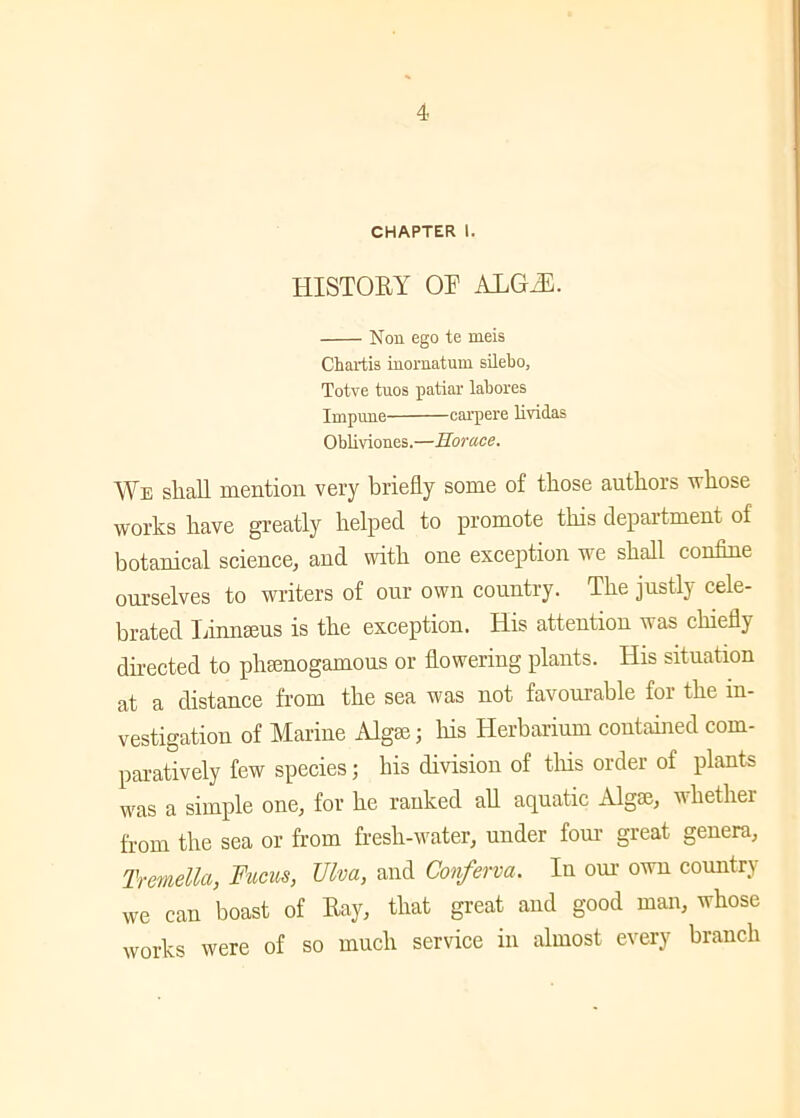 CHAPTER I. HISTORY OT ALGIE. Non ego te meis Chartis inomatum silebo, Totve tuos patiar labores Impune carpere lividas Obliviones.—Horace. We shall mention very briefly some of those authors whose works have greatly helped to promote this department of botanical science, and with one exception we shall confine ourselves to writers of our own country. The justly cele- brated Linnaeus is the exception. His attention was chiefly directed to pheenogamous or flowering plants. His situation at a distance from the sea was not favourable for the in- vestigation of Marine Algae; his Herbarium contained com- paratively few species; his division of this order of plants was a simple one, for he ranked all aquatic Algae, whether from the sea or from fresh-water, under four great genera, Tremella, Fucus, Ulva, and Conferva. In our own country we can boast of Ray, that great and good man, whose works were of so much service in almost every branch