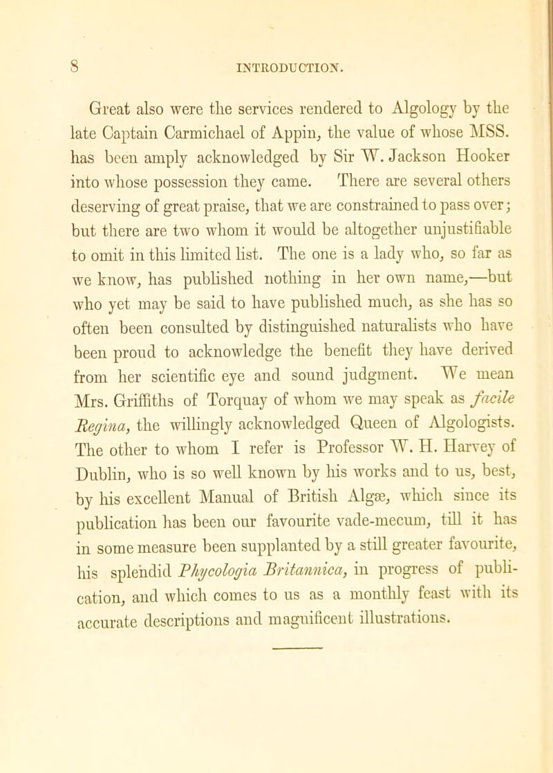 Great also were tire services rendered to Algology by the late Captain Carmichael of Appin, the value of whose MSS. has been amply acknowledged by Sir W. Jackson Hooker into whose possession they came. There are several others deserving of great praise, that we are constrained to pass over; but there are two whom it would be altogether unjustifiable to omit in this limited list. The one is a lady who, so far as we know, has published nothing in her own name,—but who yet may be said to have published much, as she has so often been consulted by distinguished naturalists who have been proud to acknowledge the benefit they have derived from her scientific eye and sound judgment. We mean Mrs. Griffiths of Torquay of whom we may speak as facile Regina, the willingly acknowledged Queen of Algologists. The other to whom I refer is Professor W. H. Harvey of Dublin, who is so well known by his works and to us, best, by his excellent Manual of British Algae, which since its publication has been our favourite vade-mecum, till it has in some measure been supplanted by a still greater favourite, his splendid Rhycologia Britannica, in progress of publi- cation, and which comes to us as a monthly feast with its accurate descriptions and magnificent illustrations.