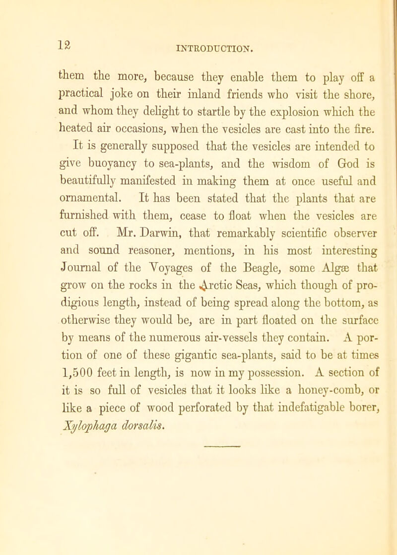 INTRODUCTION. them the more, because they enable them to play off a practical joke on their inland friends who visit the shore, and whom they delight to startle by the explosion which the heated air occasions, when the vesicles are cast into the fire. It is generally supposed that the vesicles are intended to give buoyancy to sea-plants, and the wisdom of God is beautifully manifested in making them at once useful and ornamental. It has been stated that the plants that are furnished with them, cease to float when the vesicles are cut off. Mr. Darwin, that remarkably scientific observer and sound reasoner, mentions, in his most interesting Journal of the Voyages of the Beagle, some Algse that grow on the rocks in the Arctic Seas, which though of pro- digious length, instead of being spread along the bottom, as otherwise they would be, are in part floated on the surface by means of the numerous air-vessels they contain. A por- tion of one of these gigantic sea-plants, said to be at times 1,500 feet in length, is now in my possession. A section of it is so full of vesicles that it looks like a honey-comb, or like a piece of wood perforated by that indefatigable borer, Xylophaga dorsalis.