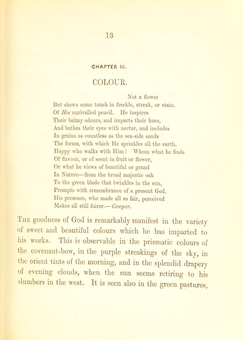 CHAPTER III. COLOUR. Not a flower But skews some touck in freckle, streak, or stain, Of His unrivalled pencil. He inspires Tkeir balmy odours, and imparts tkeir kues, And batkes tkeir eyes witk nectar, and includes In grains as countless as tke sea-side sands Tke forms, witk wkick He sprinkles all tke eartk. Happy wko walks witk Him ! Whom wliat ke finds Of flavour, or of scent in fruit or flower, Or wkat ke views of beautiful or grand In Nature—from tke broad majestic oak To the green blade that twinkles in tke sun. Prompts with remembrance of a present God. His presence, who made all so fair, perceived Makes all still fairer.—Cowper. The goodness of God is remarkably manifest in the variety of sweet and beautiful colours which he has imparted to his works. This is observable in the prismatic colours of the covenant-bow, in the purple streakings of the sky, in the orient tints of the morning, and in the splendid drapery of evening clouds, when the sun seems retiring to his slumbers in the west. It is seen also in the green pastures,