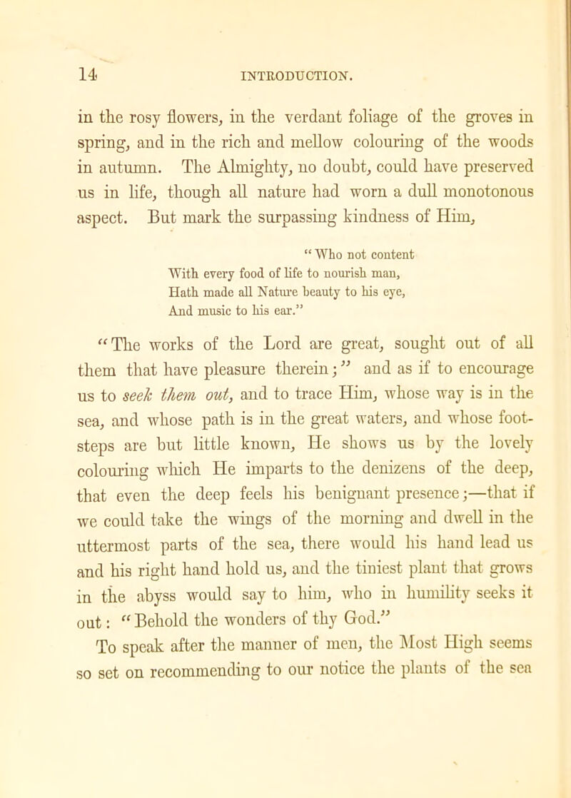 in the rosy flowers, in the verdant foliage of the groves in spring, and in the rich and mellow colouring of the woods in autumn. The Almighty, no doubt, could have preserved us in life, though all nature had worn a dull monotonous aspect. But mark the surpassing kindness of Him, “ Who not content With every food of life to nourish man. Hath made all Nature beauty to his eye, And music to his ear.” “The works of the Lord are great, sought out of all them that have pleasure therein; ” and as if to encourage us to seek them out, and to trace Him, whose way is in the sea, and whose path is in the great waters, and whose foot- steps are but little known. He shows us by the lovely colouring which He imparts to the denizens of the deep, that even the deep feels his benignant presence;—that if we could take the wings of the morning and dwell in the uttermost parts of the sea, there would his hand lead us and his right hand hold us, and the tiniest plant that grows in the abyss would say to him, who in humility seeks it out: “ Behold the wonders of thy God.” To speak after the manner of men, the Most High seems so set on recommending to our notice the plants of the sen