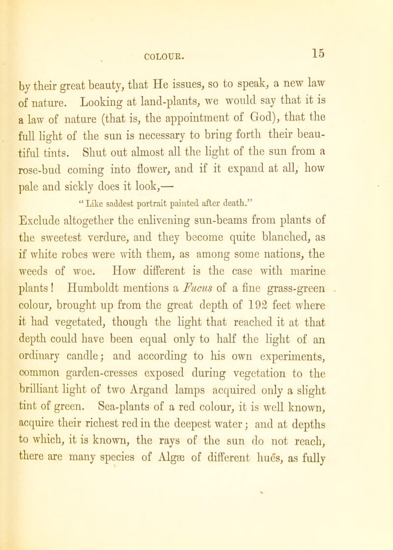by their great beauty, that lie issues, so to speak, a new law of nature. Looking at land-plants, we would say that it is a law of nature (that is, the appointment of God), that the full light of the sun is necessary to bring forth their beau- tiful tints. Shut out almost all the light of the sun from a rose-bud coming into flower, and if it expand at all, how pale and sickly does it look,— “ Like saddest portrait painted after death.” Exclude altogether the enlivening sun-beams from plants of the sweetest verdure, and they become quite blanched, as if white robes were with them, as among some nations, the weeds of woe. How different is the case with marine plants ! Humboldt mentions a Fucus of a fine grass-green colour, brought up from the great depth of 192 feet where it had vegetated, though the light that reached it at that depth could have been equal only to half the light of an ordinary candle; and according to his own experiments, common garden-cresses exposed during vegetation to the brilliant light of two Argancl lamps acquired only a slight tint of green. Sea-plants of a red colour, it is well known, acquire their richest red in the deepest water; and at depths to which, it is known, the rays of the sun do not reach, there are many species of Algse of different hues, as fully