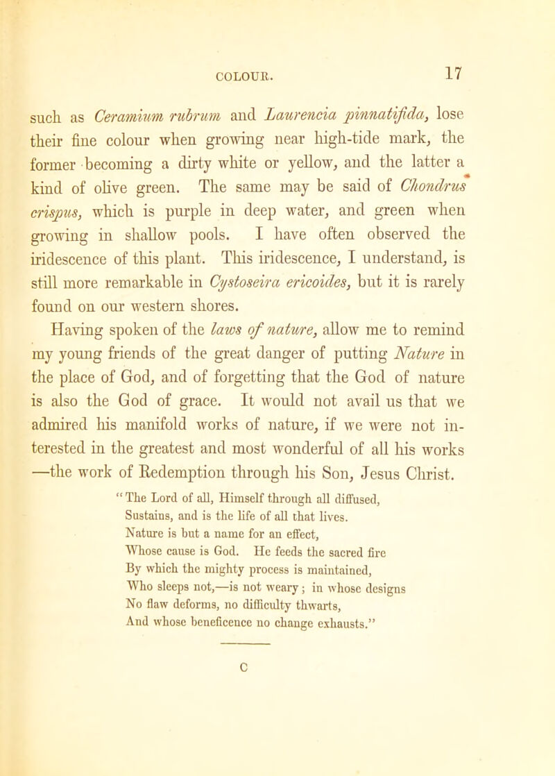 such as Ceramium rubrum and Laurencia pinnatijida, lose their fine colour when growing near high-tide mark, the former becoming a dirty white or yellow, and the latter a kind of olive green. The same may be said of Chondrus crispus, which is purple in deep water, and green when growing in shallow pools. I have often observed the iridescence of this plant. This iridescence, I understand, is still more remarkable in Cystoseira ericoules, but it is rarely found on our western shores. Having spoken of the laws of nature, allow me to remind my young friends of the great danger of putting Nature in the place of God, and of forgetting that the God of nature is also the God of grace. It would not avail us that we admired his manifold works of nature, if we were not in- terested in the greatest and most wonderful of all his works —the work of Eedemption through his Son, Jesus Christ. “ The Lord of all, Himself through all diffused, Sustains, and is the life of all that lives. Nature is but a name for an effect, Whose cause is God. He feeds the sacred fire By which the mighty process is maintained, Who sleeps not,—is not weary; in whose designs No flaw deforms, no difficulty thwarts, And whose beneficence no change exhausts.” C