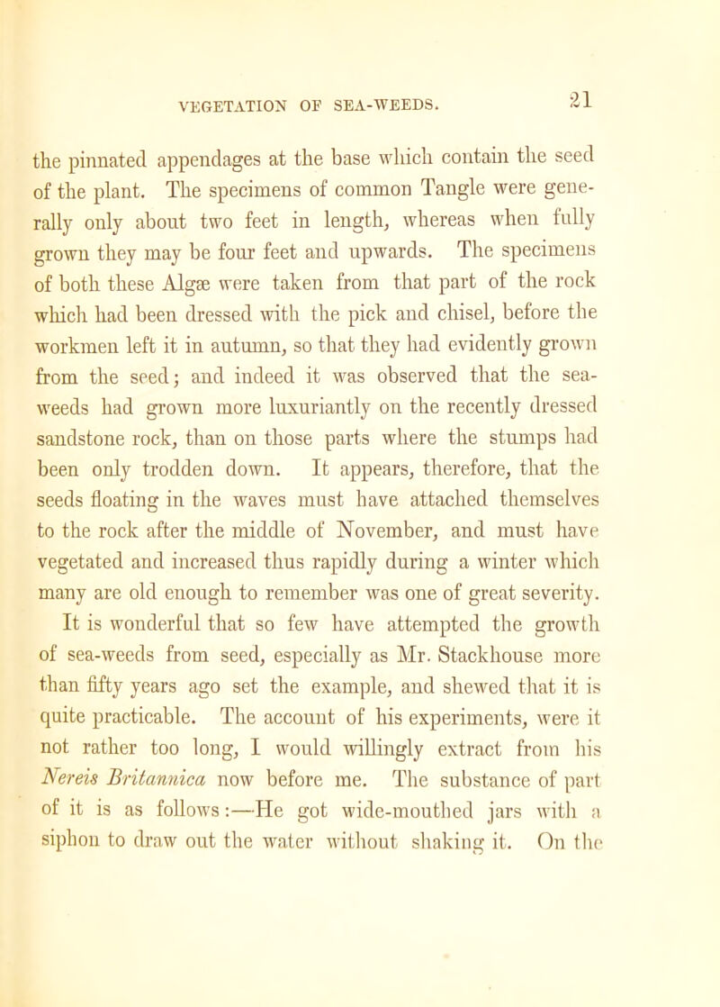 the pinnated appendages at the base which contain the seed of the plant. The specimens of common Tangle were gene- rally only about two feet in length, whereas when fully grown they may be four feet and upwards. The specimens of both these Algae were taken from that part of the rock which had been dressed with the pick and chisel, before the workmen left it in autumn, so that they had evidently grown from the seed; and indeed it wras observed that the sea- weeds had grown more luxuriantly on the recently dressed sandstone rock, than on those parts where the stumps had been only trodden down. It appears, therefore, that the seeds floating in the waves must have attached themselves to the rock after the middle of November, and must have vegetated and increased thus rapidly during a winter which many are old enough to remember was one of great severity. It is wonderful that so few have attempted the growth of sea-weeds from seed, especially as Mr. Stackhouse more than fifty years ago set the example, and shewed that it is quite practicable. The account of his experiments, were it not rather too long, I would willingly extract from his Nereis Britannica now before me. The substance of part of it is as follows:—He got wide-mouthed jars with a siphon to draw out the water without shaking it. On tin-