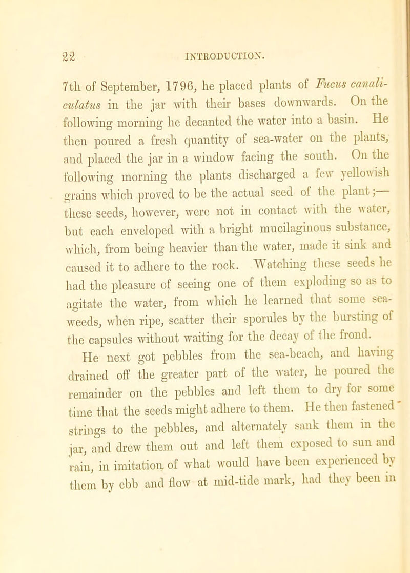 7tli of September, 1796, he placed plants of Fucus canali- culatus in the jar with then’ bases downwards. On the following morning he decanted the water into a basin. He then poured a fresh quantity of sea-water on the plants, and placed the jar in a window facing the south. On the following morning the plants discharged a few yellowish grains which proved to be the actual seed of the plant; these seeds, however, were not in contact with the water, but each enveloped with a bright mucilaginous substance, which, from being heavier than the water, made it sink and caused it to adhere to the rock. Watching these seeds he had the pleasure of seeing one of them exploding so as to agitate the water, from which he learned that some sea- weeds, when ripe, scatter their sporules by the bursting of the capsules without waiting for the decay of the frond. He next got pebbles from the sea-beach, and having drained off the greater part of the water, he poured the remainder on the pebbles and left them to dry for some time that the seeds might adhere to them. He then fastened strings to the pebbles, and alternately sank them in the jar, and drew them out and left them exposed to sun and rain, in imitation of what would have been experienced by them by ebb and flow at mid-tide mark, had they been m