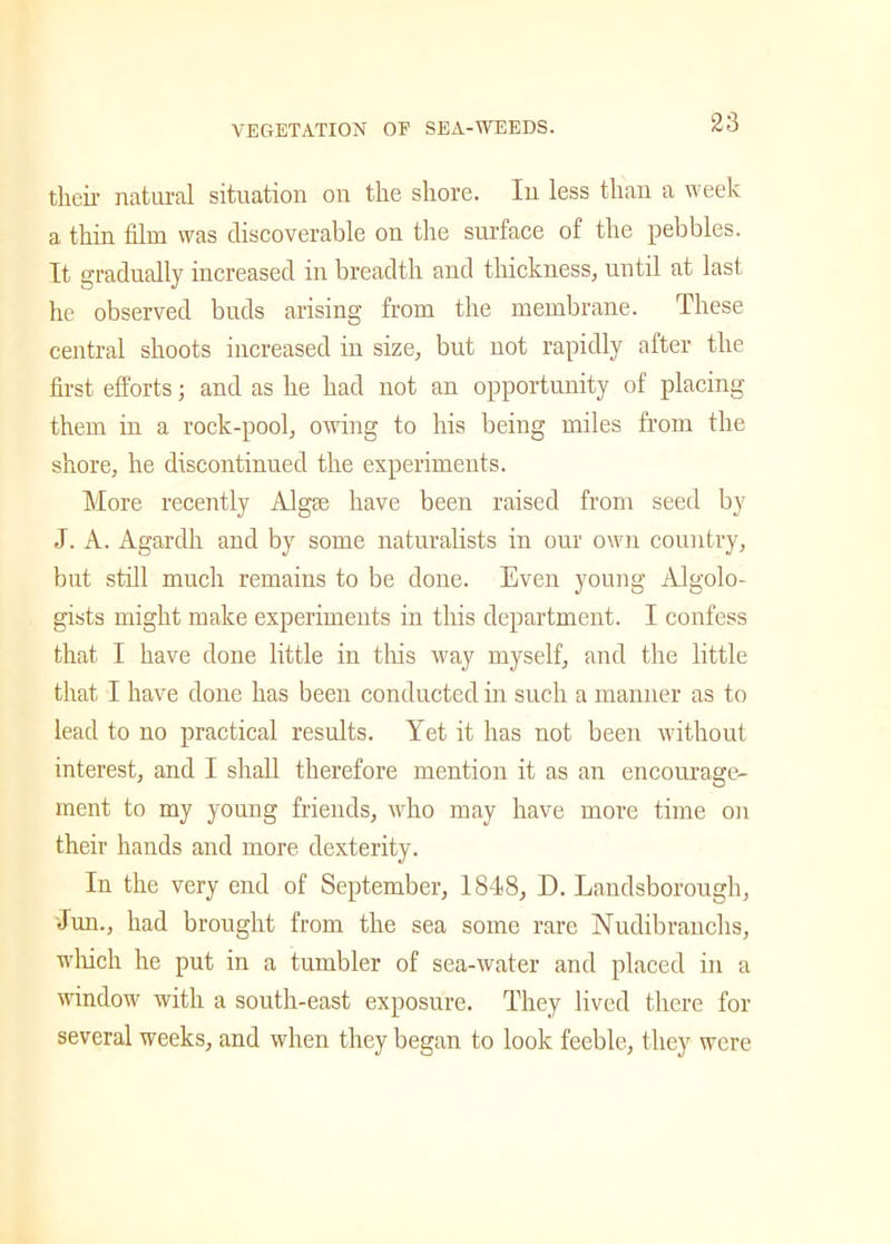 their natural situation on the shore. In less than a week a thin film was discoverable on the surface of the pebbles. It gradually increased in breadth and thickness, until at last he observed buds arising from the membrane. These central shoots increased in size, but not rapidly after the first efforts; and as he had not an opportunity of placing them in a rock-pool, owing to his being miles from the shore, he discontinued the experiments. More recently AIgse have been raised from seed by J. A. Agardh and by some naturalists in our own country, but still much remains to be done. Even young Algolo- gists might make experiments in this department. I confess that I have done little in this way myself, and the little that I have done has been conducted in such a manner as to lead to no practical results. Yet it has not been without interest, and I shall therefore mention it as an encourage- ment to my young friends, who may have more time on their hands and more dexterity. In the very end of September, 1848, D. Landsborough, Jun., had brought from the sea some rare Nudibranchs, which he put in a tumbler of sea-water and placed in a window with a south-east exposure. They lived there for several weeks, and when they began to look feeble, they were