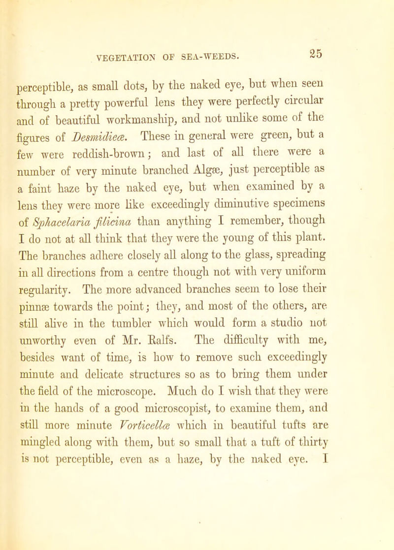 perceptible, as small dots, by the naked eye, but when seen through a pretty powerful lens they were perfectly circular and of beautiful workmanship, and not unlike some of the figures of Desviidiece. These in general were green, but a few were reddish-brown; and last of all there were a number of very minute branched Algse, just perceptible as a faint haze by the naked eye, but when examined by a lens they were more like exceedingly diminutive specimens of Sphacelaria filicina than anything I remember, though I do not at all think that they were the young of this plant. The branches adhere closely all along to the glass, spreading in all directions from a centre though not with very uniform regularity. The more advanced branches seem to lose their pinnae towards the point; they, and most of the others, are still alive in the tumbler which would form a studio not unworthy even of Mr. Ralfs. The difficulty with me, besides want of time, is how to remove such exceedingly minute and delicate structures so as to bring them under the field of the microscope. Much do I Avish that they were in the hands of a good microscopist, to examine them, and still more minute Vorticellce which in beautiful tufts are mingled along with them, but so small that a tuft of thirty is not perceptible, even as a haze, by the naked eye. I