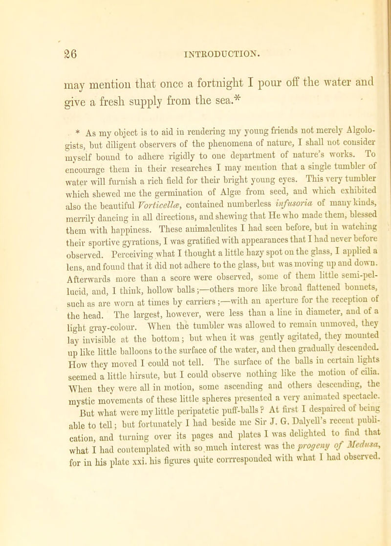 may mention that once a fortnight I pom- off the water and give a fresh supply from the sea * * As my object is to aid in rendering my young friends not merely Algolo- gists, but diligent observers of tbe phenomena of nature, I shall not consider myself bound to adhere rigidly to one department of nature’s works. To encourage them in their researches I may mention that a single tumbler of water will furnish a rich field for their bright young eyes. This very tumbler which shewed me the germination of Algre from seed, and which exhibited also the beautiful Vorticellce, contained numberless infusoria of many kinds, merrily dancing in all directions, and shewing that He who made them, blessed them with happiness. These auimalculites I had seen before, but in watching their sportive gyrations, I was gratified with appearances that I had nevei before observed. Perceiving what I thought a little hazy spot on the glass, I applied a lens, and found that it did not adhere to the glass, but was moving up and down. Afterwards more than a score were observed, some of them little semi-pel- lucid, and, I think, hollow balls;—others more like broad flattened bonnets, such as are worn at tmies by carrierswith an aperture for the reception of the head. The largest, however, were less than a line in diameter, and of a light gray-colour. When the tumbler was allowed to remain unmoved, they lay invisible at the bottom; but when it was gently agitated, they mounted up like little balloons to the surface of the water, and then gradually descended. How they moved I could not tell. Tbe surface of the balls in certain lights seemed a little hirsute, but I could observe nothing like the motion of cilia. When they were all in motion, some ascending and others descending, the mystic movements of these little spheres presented a very animated spectacle. But what were my little peripatetic puff-balls ? At first I despaired of being able to tell; but fortunately I had beside me Sir J. G. Dalyell’s recent publi- cation, and turning over its pages and plates I was delighted to find that what I had contemplated with so much interest was the progeny of Medusa, for in his plate xxi. his figures quite corrrespondcd with what I had observed.