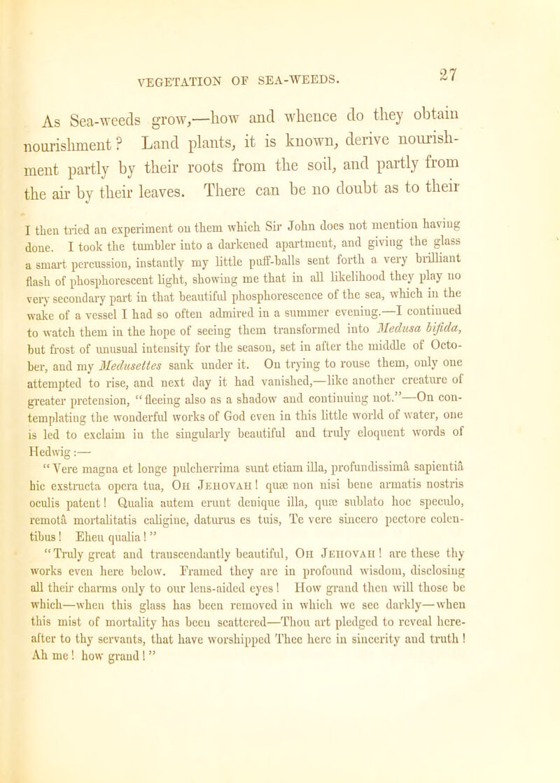 As Sea-weeds grow,—how and whence do they obtain nourishment ? Land plants, it is known, derive nourish- ment partly by their roots from the soil, and partly from the ah’ by their leaves. There can be no doubt as to their I then tried an experiment on them which Sir John does not mention having done. I took the tumbler into a darkened apartment, and giving the glass a smart percussion, instantly my little puff-balls sent forth a veiy biilliant flash of phosphorescent light, showing me that in all likelihood they play no very secondary part in that beautiful phosphorescence of the sea, which in the wake of a vessel I had so often admired in a summer evening.—I continued to watch them in the hope of seeing them transformed into Medusa, bifida, but frost of unusual intensity for the season, set in after the middle of Octo- ber, and my Medusettes sank under it. On trying to rouse them, only one attempted to rise, and next day it had vanished,—like another creature ol greater pretension, “fleeing also as a shadow and continuing not. On con- templating the wonderful works of God even in this little world of water, one is led to exclaim in the singularly beautiful and truly eloquent words of Iledwig “ Yere magna et longe pulcherrima sunt etiam ilia, profundissima sapientia bic exstructa opera tua, Oh Jehovah! qum non nisi bene armatis nostris oculis patent! Qualia autem erunt denique ilia, qute sublato hoc speeulo, remota mortalitatis caligine, daturas es tuis, Te vere sincero pectore colen- tibus! Eheu qualia! ” “Truly great and transcendantly beautiful, Oh Jehovah! are these thy works even here below. Framed they are in profound wisdom, disclosing all their charms only to our lens-aided eyes ! ITow grand then will those be which—when this glass has been removed in which we sec darkly—when this mist of mortality has been scattered—Thou art pledged to reveal here- after to thy servants, that have worshipped Thee here in sincerity and truth ! Ah me ! how grand! ”