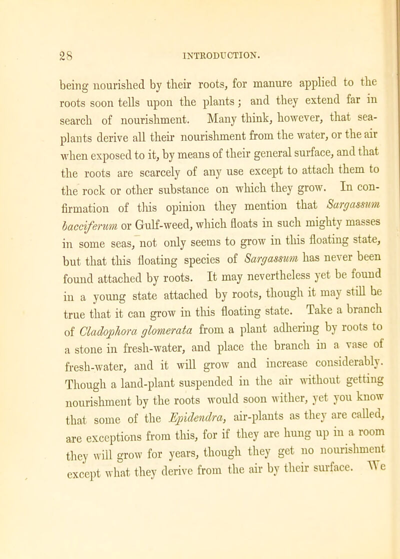 being nourished by their roots, for manure applied to the roots soon tells upon the plants; and they extend far in search of nourishment. Many think, however, that sea- plants derive all then nourishment from the water, or the air when exposed to it, by means of their general surface, and that the roots are scarcely of any use except to attach them to the rock or other substance on which they grow. In con- firmation of this opinion they mention that Sargassum bacciferum or Gulf-weed, which floats in such mighty masses in some seas, not only seems to grow in this floating state, but that this floating species of Sargassum has never been found attached by roots. It may nevertheless yet be found in a young state attached by roots, though it may still be true that it can grow in tins floating state. Take a branch of Gladophora glomerata from a plant adhering by roots to a stone in fresh-water, and place the branch in a vase of fresh-water, and it will grow and increase considerably. Though a land-plant suspended in the air without getting nourishment by the roots would soon wither, yet you know that some of the Epidendra, air-plants as they are called, are exceptions from this, for if they are hung up in a room they will grow for years, though they get no nourishment except what they derive from the air by their surface. Me