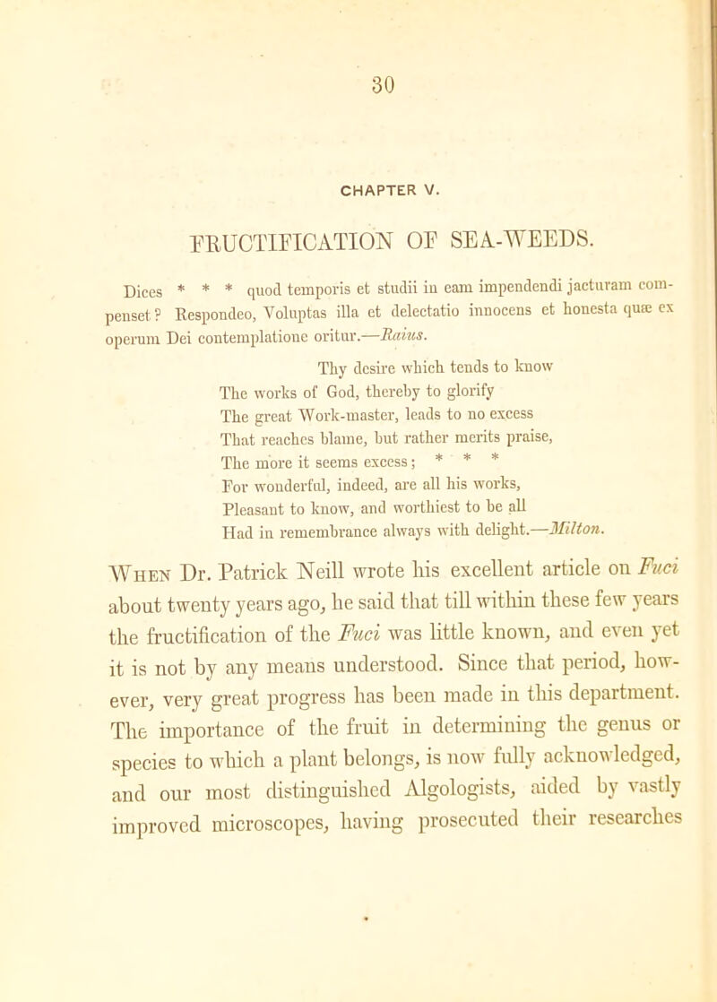 CHAPTER V. FRUCTIFICATION OF SEA-WEEDS. Dices * * * quod temporis et studii in earn impendendi jacturam coni- penset ? Kespondeo, Voluptas ilia et delectatio innocens et houesta qua; ex opei'um Dei contemplatione oritur. Rains. Tliy dcsii'e which tends to know The works of God, thereby to glorify The great Work-master, leads to no excess That reaches blame, but rather merits praise, The more it seems excess; * * * For wonderful, indeed, are all his works, Pleasant to know, and worthiest to be all Had in remembrance always with delight.—Wilton. When Dr. Patrick Neill wrote his excellent article on Fuci about twenty years ago, lie said that till within these few years the fructification of the Fuci was little known, and even yet it is not by any means understood. Since that period, how- ever, very great progress has been made in this department. The importance of the fruit in determining the genus or species to which a plant belongs, is now fully acknowledged, and our most distinguished Algologists, aided by vastly improved microscopes, having prosecuted then researches