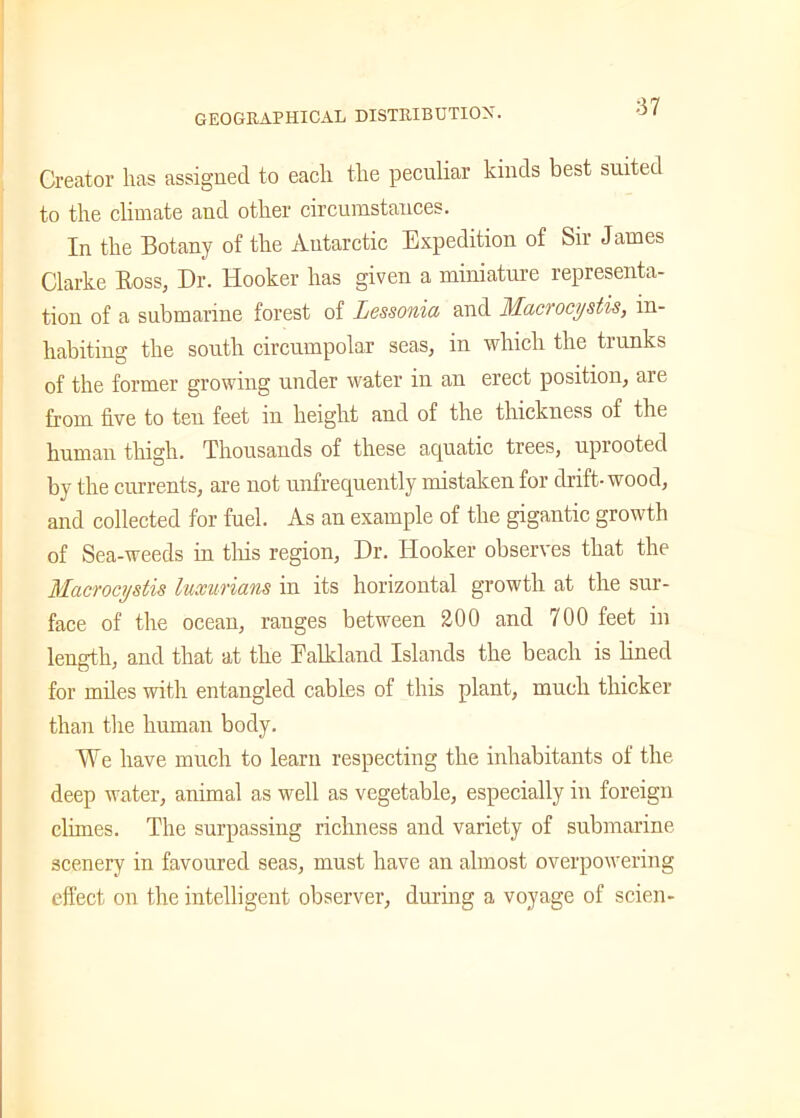 GEOGRAPHICAL DISTRIBUTION. Creator has assigned to each the peculiar kinds best suited to the climate and other circumstances. In the Botany of the Antarctic Expedition of Sir James Clarke Boss, Dr. Hooker has given a miniature representa- tion of a submarine forest of Lessonia and Macrocystis, in- habiting the south circumpolar seas, in which the trunks of the former growing under water in an erect position, are from five to ten feet in height and of the thickness of the human thigh. Thousands of these aquatic trees, uprooted by the currents, are not unfrequently mistaken for drift-wood, and collected for fuel. As an example of the gigantic growth of Sea-weeds in this region, Dr. Hooker observes that the Macrocystis luxurians in its horizontal growth at the sur- face of the ocean, ranges between 200 and 700 feet in length, and that at the Falkland Islands the beach is lined for miles with entangled cables of this plant, much thicker than the human body. We have much to learn respecting the inhabitants of the. deep water, animal as well as vegetable, especially in foreign climes. The surpassing richness and variety of submarine scenery in favoured seas, must have an almost overpowering effect on the intelligent observer, during a voyage of scien-
