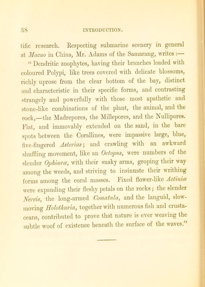 tific research. Respecting submarine scenery in general at Macao in China, Mr. Adams of the Samarang, writes:— “ Dendritic zoophytes, having their branches loaded with coloured Polypi, like trees covered with delicate blossoms, richly uprose from the clear bottom of the bay, distinct and characteristic in their specific forms, and contrasting strangely and powerfully with those most apathetic and stone-like combinations of the plant, the animal, and the rock,—the Madrepores, the Millepores, and the Nullipores. Flat, and immovably extended on the sand, in the bare spots between the Corallines, were impassive large, blue, five-fingered Astenas) and crawling with an awkward shuffling movement, like an Octopus, were numbers of the slender Ophiura, with their snaky arms, groping their way among the weeds, and striving to insinuate their writhing forms among the coral masses. Fixed flower-like Actinia were expanding them fleshy petals on the rocks; the slender Nereis, the long-armed Comatula, and the languid, slow- moving Holothuria, together with numerous fish and crusta- ceans, contributed to prove that nature is ever weaving the subtle woof of existence beneath the surface of the waves.”