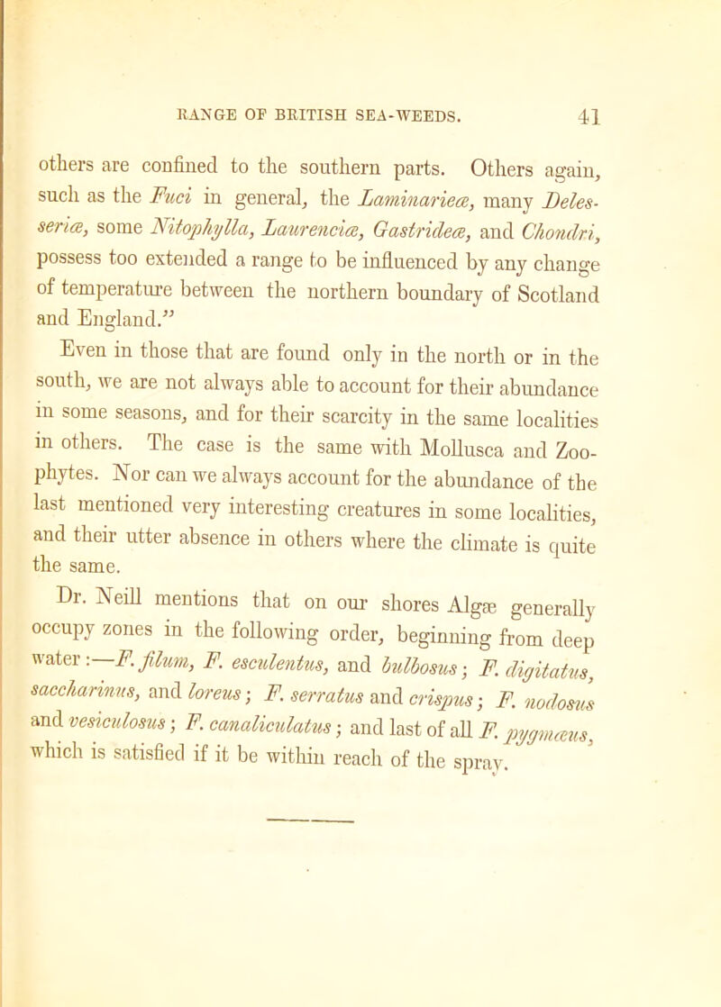 others are confined to the southern parts. Others again, such as the Fuel in general, the laminariea, many Deles- series, some Nitophylla, laurencics, Gastridece, and Chondri, possess too extended a range to be influenced by any change of temperature between the northern boundary of Scotland and England.” Even in those that are found only in the north or in the south, we are not always able to account for their abundance in some seasons, and for their scarcity in the same localities m others. The case is the same with Mollusca and Zoo- phytes. Nor can we always account for the abundance of the last mentioned very interesting creatures in some localities, and their utter absence in others where the climate is quite the same. Dr. Neill mentions that on our shores Algae generally occupy zones in the following order, beginning from deep water ,—F.filum, F. esculentus, and bulbosus; F.digitatus, saccharinus, and loreus; F. serratus and crispus; F. nodoms and vesiculosus; F. canaliculatm; and last of all F. pygmeeus, which is satisfied if it be within reach of the spray.
