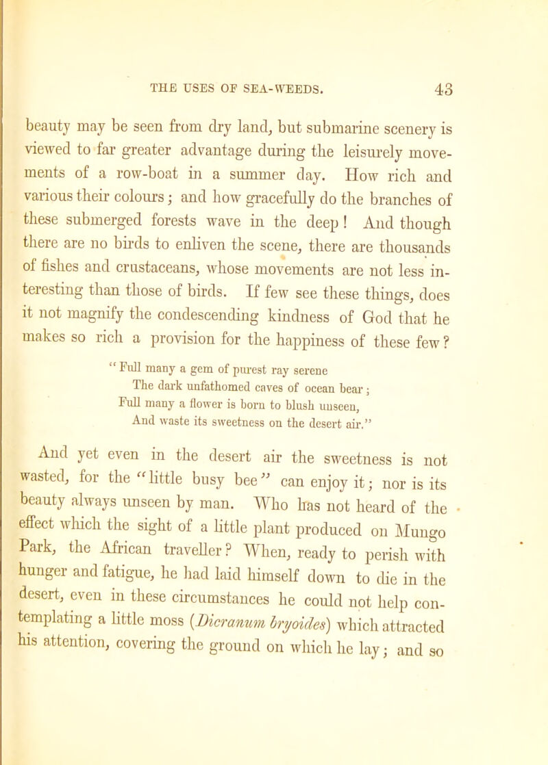 beauty may be seen from dry land, but submarine scenery is viewed to far greater advantage during the leisurely move- ments of a row-boat in a summer day. How rich and various their colours; and how gracefully do the branches of these submerged forests wave in the deep ! And though there are no birds to enliven the scene, there are thousands ol fishes and crustaceans, whose movements are not less in- teresting than those of birds. If few see these things, does it not magnify the condescending kindness of God that he makes so rich a provision for the happiness of these few ? “Full many a gem of purest ray serene The dark unfathomed caves of ocean bear ; Full many a flower is born to blush unseen, And waste its sweetness on the desert air.” And yet even in the desert air the sweetness is not wasted, for the “little busy bee” can enjoy it; nor is its beauty always unseen by man. Who has not heard of the effect which the sight of a little plant produced on Mungo Park, the African traveller P When, ready to perish with hunger and fatigue, he had laid himself down to die in the desert, even in these circumstances he could not help con- templating a little moss (Bicranum bryoides) which attracted his attention, covering the ground on which he lay; and so