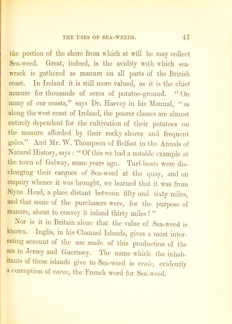 the portion of the shore from which at will he may collect Sea-weecl. Great, indeed, is the avidity with which sea- wrack is gathered as manure on all parts of the British coast. In Ireland it is still more valued, as it is the chief manure for thousands of acres of potatoe-ground.  On many of our coasts,” says Dr. Harvey in his Manual,  as along the west coast of Ireland, the poorer classes are almost entirely dependent for the cultivation of their potatoes on the manure afforded by their rocky shores and frequent gales.” And Mr. A\ . Thompson of Belfast in the Annals of Natural History, says : “ Of this we had a notable example at the town of Galway, some years ago. Turf-boats were dis- charging their cargoes of Sea-weed at the quay, and on enquiry whence it was brought, we learned that it was from Slyne Head, a place distant between fifty and sixty miles, and that some of the purchasers were, for the purpose of manure, about to convey it inland thirty miles ! ” Noi is it in Britain alone that the value of Sea-weed is known. Inglis, in his Channel Islands, gives a most inter- esting account of the use made of this production of the sea in Jersey and Guernsey. The name which the inhab- itants of these islands give to Sea-weed is vraic, evidently a corruption of varec, the French word for Sea-weed.