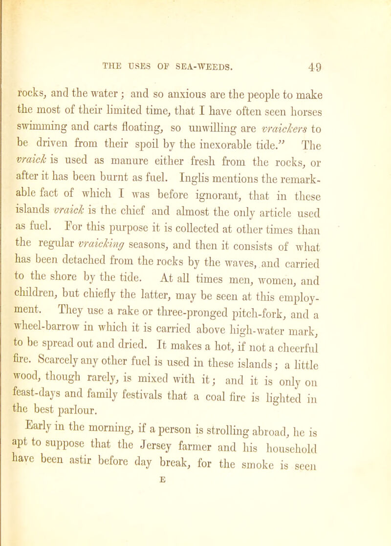 rocks, and the water; and so anxious are the people to make the most of their limited time, that I have often seen horses swimming and carts floating, so unwilling are vraickers to be driven from their spoil by the inexorable tide.” The vraicl is used as manure either fresh from the rocks, or after it has been burnt as fuel. Inglis mentions the remark- able fact of which I was before ignorant, that in these islands vraick is the chief and almost the only article used as fuel. Tor this purpose it is collected at other times than the regular vraicling seasons, and then it consists of what has been detached from the rocks by the waves, and carried to the shore by the tide. At all times men, women, and children, but chiefly the latter, may be seen at this employ- ment. They use a rake or three-pronged pitch-fork, and a wheel-barrow in which it is carried above high-water mark, to be spread out and dried. It makes a hot, if not a cheerful fire. Scarcely any other fuel is used in these islands; a little wood, though rarely, is mixed with it; and it is only on feast-days and family festivals that a coal fire is lighted in the best parlour. Early in the morning, if a person is strolling abroad, he is apt to suppose that the Jersey farmer and his household have been astir before day break, for the smoke is seen E