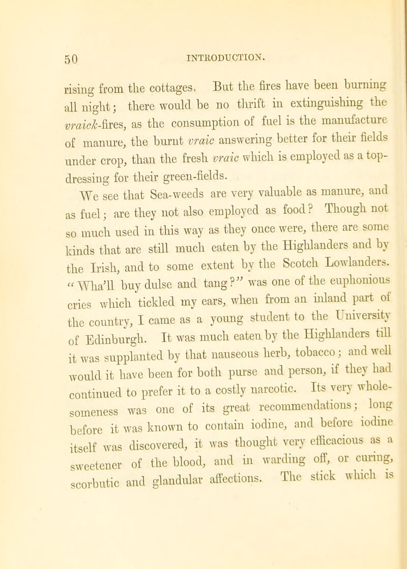 rising from the cottages, Bat the fires have been burning all night; there would be no thrift in extinguishing the vraicl-fires, as the consumption of fuel is the manufacture of manure, the burnt vraic answering better for then- fields under crop, than the fresh vraic which is employed as a top- dressing for their green-fields. We see that Sea-weeds are very valuable as manure, and as fuel; are they not also employed as food ? Though not so much used in this way as they once were, there are some kinds that are still much eaten by the Highlanders and by the Irish, and to some extent by the Scotch Lowlanders. “ WliaTl buy dulse and tang?” was one of the euphonious cries which tickled my ears, when from an inland part of the country, I came as a young student to the University of Edinburgh. It was much eaten by the Highlanders till it was supplanted by that nauseous herb, tobacco ; and well would it have been for both purse and person, if they had continued to prefer it to a costly narcotic. Its very whole- someness was one of its great recommendations; long before it was known to contain iodine, and before iodine itself was discovered, it was thought very efficacious as a sweetener of the blood, and in warding off, or curing, scorbutic and glandular affections. The stick which is
