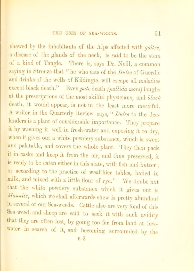 chewed by the inhabitants of the Alps affected with goitre, a disease of the glands of the neck, is said to be the stern of a kind of Tangle. There is, says JJr. Neill, a common saying in Stronza that “he who eats of the Dulse of Guerdie and drinks of the wells of Kihlingie, will escape all maladies except black death. ’ Evenpale death (pallida mots') laughs at the prescriptions of the most skilful physicians, and black death, it would appear, is not in the least more merciful. A writer in the Quarterly Review says, “ TJulse to the Ice- landers is a plant of considerable importance. They prepare it by washing it well in fresh-water and exposing it to dry, when it gives out a white powdery substance, which is sweet and palatable, and covers the whole plant. They then pack it in casks and keep it from the air, and thus preserved, it is ready to be eaten either in this state, with fish and butter; or according to the practice of wealthier tables, boiled in milk, and mixed with a little flour of rye.” We doubt not that the white powdery substance which it gives out is Mmnite, which we shall afterwards shew is pretty abundant in several of. our Sea-weeds. Cattle also are very fond of this Sea-weed, and sheep are said to seek it with such avidity that they are often lost, by going too far from land at low- water in search of it, and becoming surrounded bv the e 2