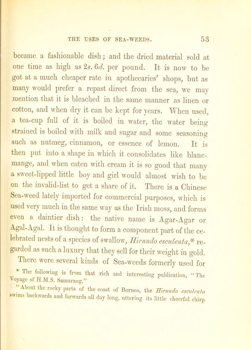 became a fashionable dish; and the dried material sold at one time as high as 2s. Gd. per pound. It is now to be got at a much cheaper rate in apothecaries' shops, but as many would prefer a repast direct from the sea, we may mention that it is bleached in the same manner as linen or cotton, and when dry it can be kept for years. When used, a tea-cup full of it is boiled in water, the water being strained is boiled with milk and sugar and some seasoning such as nutmeg, cinnamon, or essence of lemon. It is then put into a shape in which it consolidates like blanc- mange, and when eaten with cream it is so good that many a sweet-lipped little boy and girl would almost wish to be on the invalid-list to get a share of it. There is a Chinese Sea-weed lately imported for commercial purposes, which is used very much in the same way as the Irish moss, and forms even a daintier dish: the native name is Agar-Agar or Agal-Agal. It is thought to form a component part of the ce- lebrated nests ol a species of swallow, Hirnndo esculenta,* re- garded as such a luxury that they sell for their weight in gold. There were several kinds of Sea-weeds formerly used for and interesting publication, “The * The following is from that rich Voyage of H.M.S. Samarang.” “About the rocky parts of the coast of Borneo, the Hirnndo esculenta swims backwards and forwards all day long, uttering its little cheerful chirp