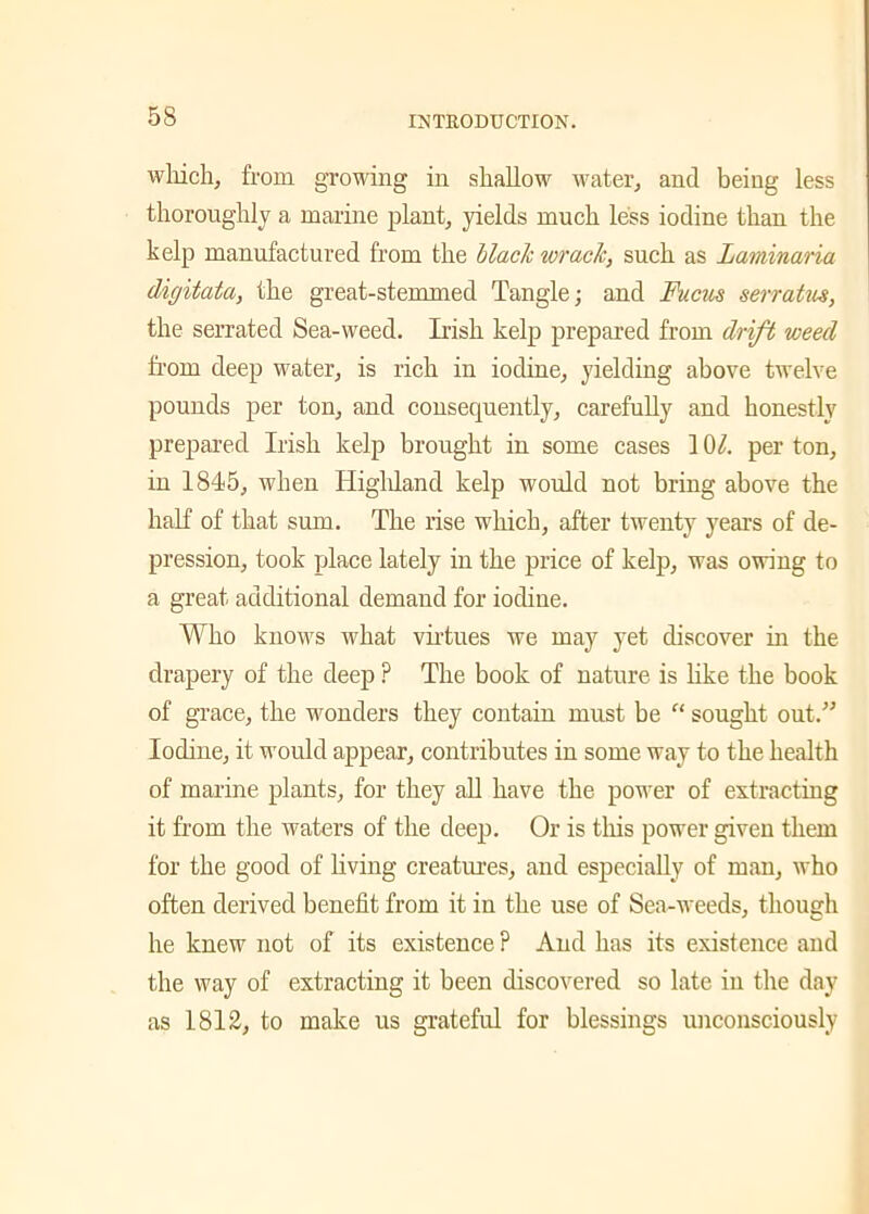 which, from growing in shallow water, and being less thoroughly a marine plant, yields much less iodine than the kelp manufactured from the Hack wrack, such as Laminaria digitata, the great-stemmed Tangle; and Fucus serratus, the serrated Sea-weed. Irish kelp prepared from drift weed from deep water, is rich in iodine, yielding above twelve pounds per ton, and consequently, carefully and honestly prepared Irish kelp brought in some cases 10/. per ton, in 1845, when Highland kelp would not bring above the half of that sum. The rise which, after twenty years of de- pression, took place lately in the price of kelp, was owing to a great additional demand for iodine. Who knows what virtues we may yet discover in the drapery of the deep ? The book of nature is like the book of grace, the wonders they contain must be “ sought out.” Iodine, it would appear, contributes in some way to the health of marine plants, for they all have the power of extracting it from the waters of the deep. Or is this power given them for the good of living creatures, and especially of man, who often derived benefit from it in the use of Sea-weeds, though he knew not of its existence ? And has its existence and the way of extracting it been discovered so late in the day as 1812, to make us grateful for blessings unconsciously