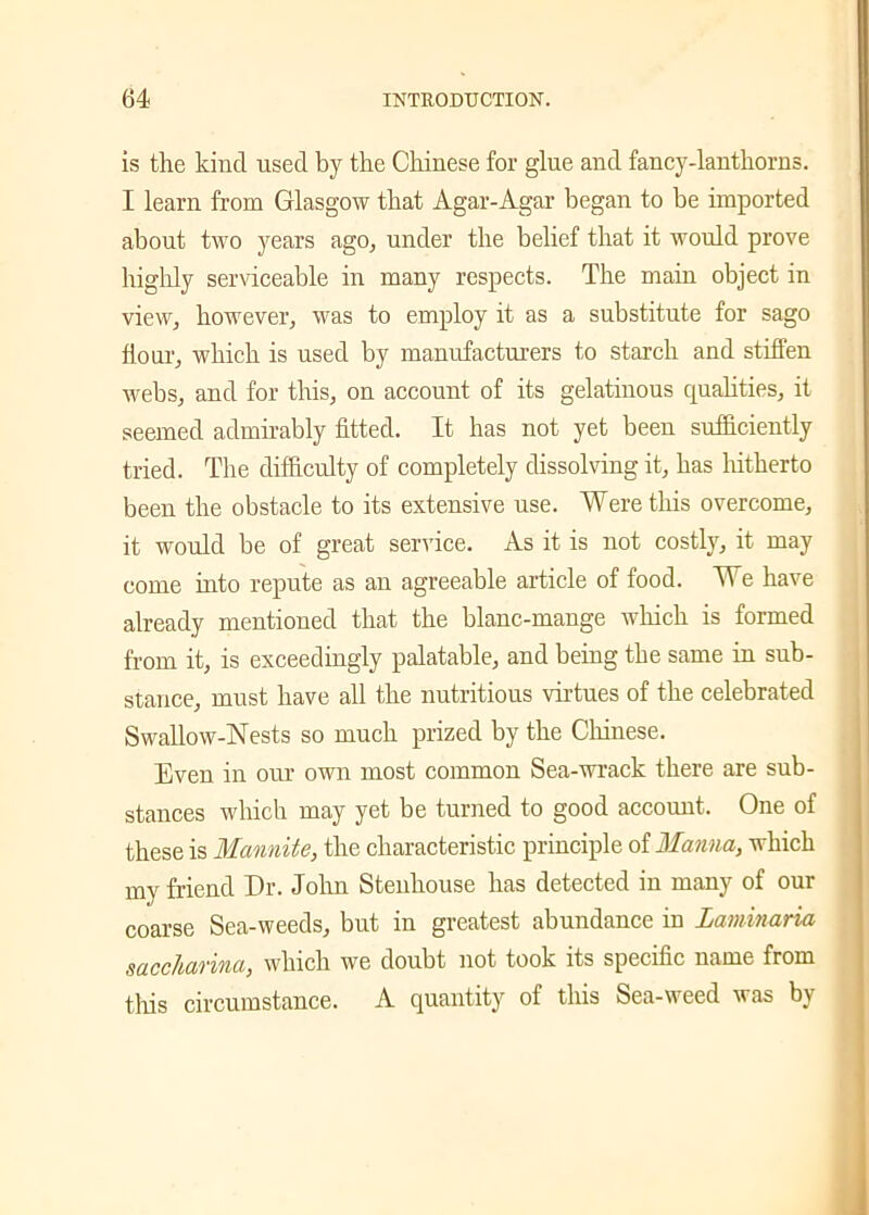 is the kind used by the Chinese for glue and fancy-lanthorns. I learn from Glasgow that Agar-Agar began to be imported about two years ago, under the belief that it would prove highly serviceable in many respects. The main object in view, however, was to employ it as a substitute for sago flour, which is used by manufacturers to starch and stiffen webs, and for this, on account of its gelatinous qualities, it seemed admirably fitted. It has not yet been sufficiently tried. The difficulty of completely dissolving it, has hitherto been the obstacle to its extensive use. Were this overcome, it would be of great service. As it is not costly, it may come into repute as an agreeable article of food. We have already mentioned that the blanc-mange which is formed from it, is exceedingly palatable, and being the same in sub- stance, must have all the nutritious virtues of the celebrated Swallow-Nests so much prized by the Chinese. Even in our own most common Sea-wrack there are sub- stances which may yet be turned to good account. One of these is Mannite, the characteristic principle of Manna, which my friend Dr. John Stenhouse has detected in many of our coarse Sea-weeds, but in greatest abundance in Laminaria saccharina, which we doubt not took its specific name from this circumstance. A quantity of this Sea-weed was by