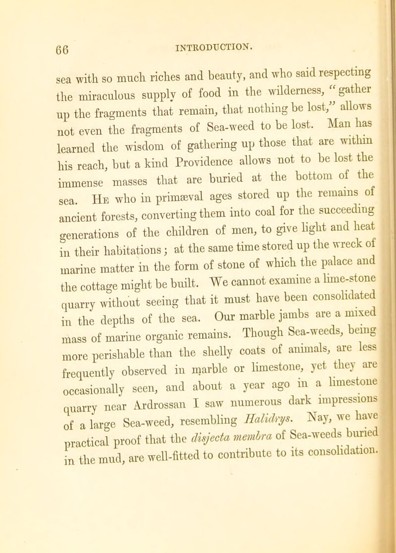 sea with so much riches and beauty, and who said respecting the miraculous supply of food in the wilderness, “ gather up the fragments that remain, that nothing be lost,” allows not even the fragments of Sea-weed to be lost. Man has learned the wisdom of gathering up those that are within his reach, but a kind Providence allows not to be lost the immense masses that are buried at the bottom of the sea. Hb who in primaeval ages stored up the remains of ancient forests, converting them into coal for the succeeding generations of the children of men, to give light and heat in their habitations; at the same time stored up the wreck of marine matter in the form of stone of which the palace and the cottage might be built. We cannot examine a lime-stone quarry without seeing that it must have been consolidated in the depths of the sea. Our marble jambs are a mixed mass of marine organic remains. Though Sea-weeds, being more perishable than the shelly coats of animals, are less frequently observed in marble or limestone, yet the) are occasionally seen, and about a year ago in a limestone quarry near Ardrossan I saw numerous dark impressions of a large Sea-weed, resembling Ealidrys. Nay, we have practical proof that the disjecta membra of Sea-weeds buried in the mud, are well-fitted to contribute to its consolidation.