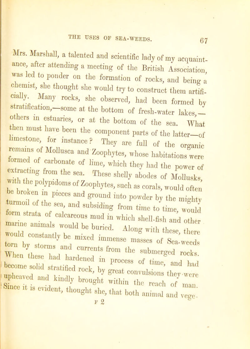 Mrs. Marshall, a talented and scientific lady of m, acquaint, ance after attending a meeting of the British Association was led to ponder on the formation of rocks, and being a chemist, she thought she would try to construct them artifi- cial^. Many rocks, she observed, had been formed by stratification,-some at the bottom of fresh-water lakes _ others in estuaries, or at the bottom of the sea. What . ™USt 1“ve been the component parts of the latter—of limestone for instance? They are full of the organic remains of Mollusca and Zoophytes, whose habitations were formed of carbonate of lime, which they had the power of extracting from fliQ rru_. in , extracting from the sea. These shelly abodes of Mollusks with the polypidoms of Zoophytes, such as corals, would often be broken m pieces and ground into powder by the mmhtv urmod of the sea, and subsiding from time Jtirne, *u,d foim strata of calcareous mud in which shell-fish and other marine animals would be buried. Along with these tl, would constantly be mixed immense masses of Sealed ™ VT md currents from the submerged rooks When these had hardened in process of time and had b«ome solid stratified reck, by great convulsions’ they wer upheaved and kmdly brought within the reach of Z mee it ,s evident, thought she, that both animal and veh' F 2 fc