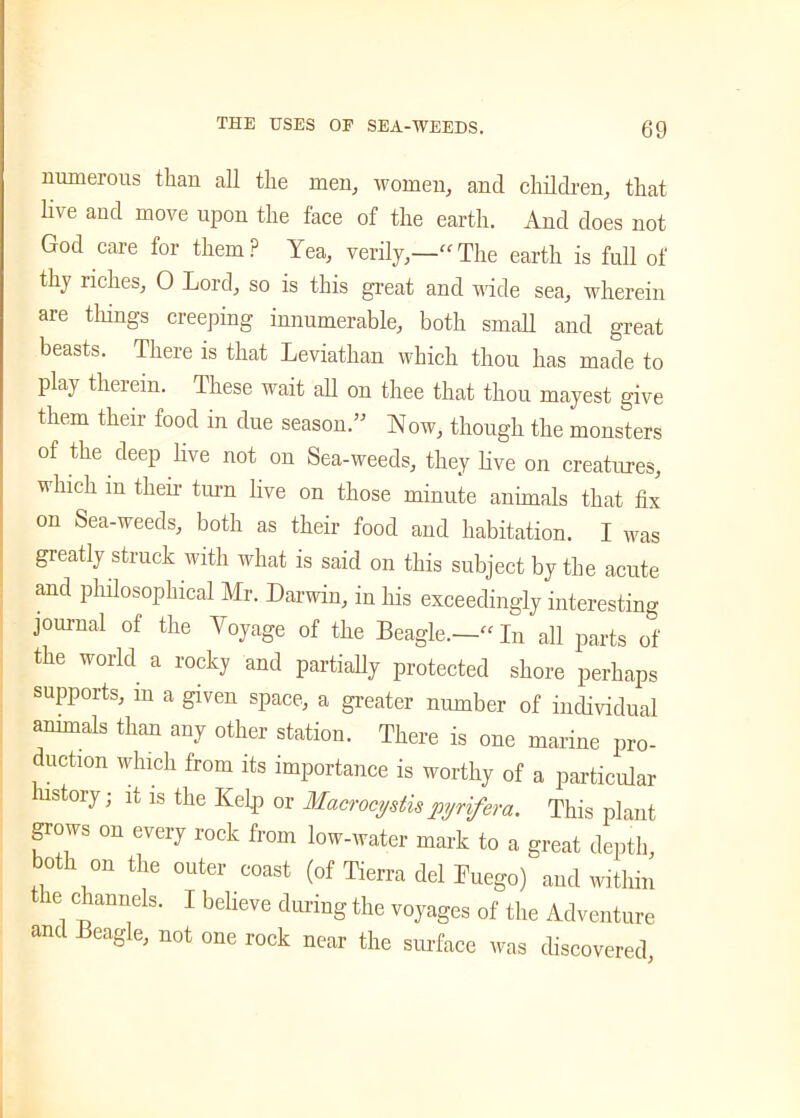 numerous than all the men, women, and children, that live and move upon the face of the earth. And does not God care for them? Yea, verily,—'“The earth is full of thy riches, 0 Lord, so is this great and wide sea, wherein are tilings creeping innumerable, both small and great beasts. There is that Leviathan which thou has made to play therein. These wait all on thee that thou mayest give them their food in due season.” Now, though the monsters of the deep live not on Sea-weeds, they live on creatures, which in their turn live on those minute animals that fix on Sea-weeds, both as their food and habitation. I was greatly struck with what is said on this subject by the acute and philosophical Mr. Darwin, in his exceedingly interesting journal of the Voyage of the Beagle.—- In all parts of the world a rocky and partially protected shore perhaps supports, m a given space, a greater number of individual animals than any other station. There is one marine pro- duction which from its importance is worthy of a particular history; it is the Kelp or Macrocystispyrifera. This plant grows on every rock from low-water mark to a great depth, both on the outer coast (of Tierra del Luego) and within the channels. I believe during the voyages of the Adventure and Beagle, not one rock near the surface was discovered