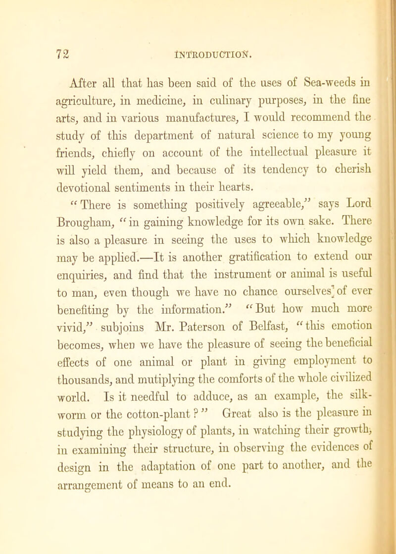 After all that lias been said of the uses of Sea-weeds in agriculture, in medicine, in culinary purposes, in the fine arts, and in various manufactures, I would recommend the study of this department of natural science to my young friends, chiefly on account of the intellectual pleasure it will yield them, and because of its tendency to cherish devotional sentiments in their hearts. “ There is something positively agreeable,” says Lord Brougham, “ in gaining knowledge for its own sake. There is also a pleasure in seeing the uses to which knowledge may be applied.—It is another gratification to extend our enquiries, and find that the instrument or animal is useful to man, even though we have no chance ourselves] of ever benefiting by the information.” “But how much more vivid,” subjoins Mr. Paterson of Belfast, “this emotion becomes, wheu we have the pleasure of seeing the beneficial effects of one animal or plant in giving employment to thousands, and mutiplying the comforts of the whole civilized world. Is it needful to adduce, as an example, the silk- worm or the cotton-plant ? ” Great also is the pleasure hi studying the physiology of plants, in watching their growth, in examining them structure, in observing the evidences of design in the adaptation of one part to another, and the arrangement of means to an end.