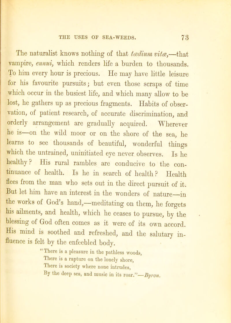 The naturalist knows nothing of that tcedium vita,—that vampire, ennui, which renders life a burden to thousands. To him every hour is precious. He may have little leisure for his favourite pursuits; but even those scraps of time which occur in the busiest life, and which many allow to be lost, he gathers up as precious fragments. Habits of obser- vation, of patient research, of accurate discrimination, and orderly arrangement are gradually acquired. Wherever he is—on the wild moor or on the shore of the sea, he learns to see thousands of beautiful, wonderful things which the untrained, uninitiated eye never observes. Is he healthy ? His rural rambles are conducive to the con- tinuance of health. Is he in search of health ? Health flees from the man who sets out in the direct pursuit of it. But let him have an interest in the wonders of nature—in the works of God's hand,—meditating on them, he forgets his ailments, and health, which he ceases to pursue, by the blessing of God often comes as it were of its own accord. His mind is soothed and refreshed, and the salutary in- fluence is felt by the enfeebled body. “ There is a pleasure in the pathless woods. There is a rapture on the lonely shore, There is society where none intrudes, By the deep sea, and music in its roar.”—Byron,