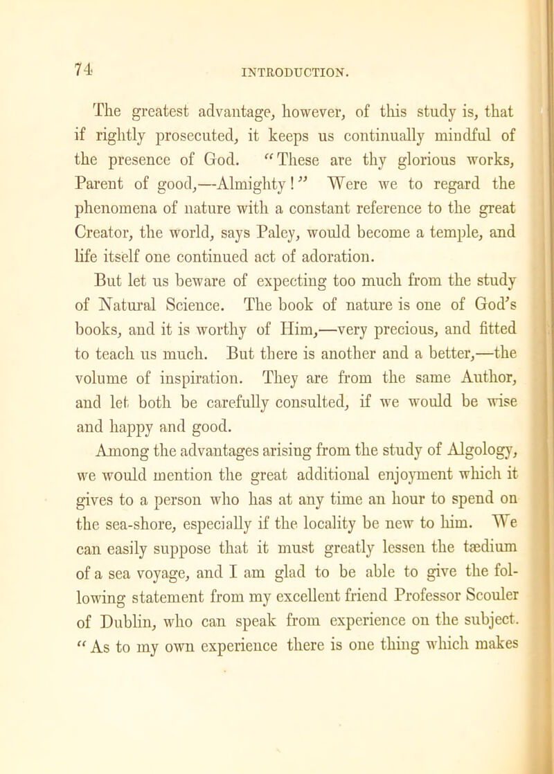 The greatest advantage, however, of this study is, that if rightly prosecuted, it keeps us continually mindful of the presence of God. “These are thy glorious works, Parent of good,—Almighty! ” Were we to regard the phenomena of nature with a constant reference to the great Creator, the world, says Paley, would become a temple, and life itself one continued act of adoration. But let us beware of expecting too much from the study of Natural Science. The book of nature is one of God's books, and it is worthy of Him,—very precious, and fitted to teach us much. But there is another and a better,—the volume of inspiration. They are from the same Author, and let both be carefully consulted, if we would be wise and happy and good. Among the advantages arising from the study of Algology, we would mention the great additional enjoyment which it gives to a person who has at any time an hour to spend on the sea-shore, especially if the locality be new to him. We can easily suppose that it must greatly lessen the taedium of a sea voyage, and I am glad to be able to give the fol- lowing statement from my excellent friend Professor Scouler of Dublin, who can speak from experience on the subject. “ As to my own experience there is one thing which makes
