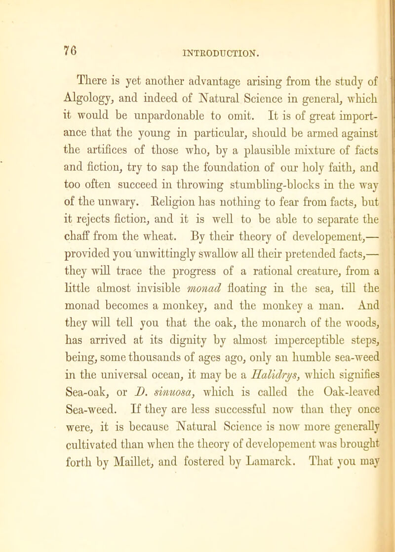 There is yet another advantage arising from the study of Algology, and indeed of Natural Science in general, which it would be unpardonable to omit. It is of great import- ance that the young in particular, should be armed against the artifices of those who, by a plausible mixture of facts and fiction, try to sap the foundation of our holy faith, and too often succeed in throwing stumbling-blocks in the way of the unwary. Beligion has nothing to fear from facts, but it rejects fiction, and it is well to be able to separate the chaff from the wheat. By then’ theory of developement,— provided you unwittingly swallow all their pretended facts,— they will trace the progress of a rational creature, from a little almost invisible monad floating in the sea, till the monad becomes a monkey, and the monkey a man. And they will tell you that the oak, the monarch of the woods, has arrived at its dignity by almost imperceptible steps, being, some thousands of ages ago, only an humble sea-weed in the universal ocean, it may be a Ilalidrys, which signifies Sea-oak, or D. sinuosa, which is called the Oak-leaved Sea-weed. If they are less successful now than they once were, it is because Natural Science is now more generally cultivated than when the theory of developement was brought forth by Maillet, and fostered by Lamarck. That you may
