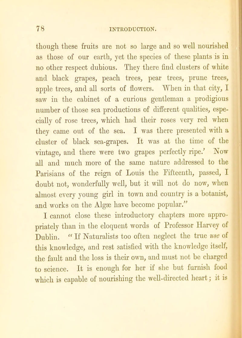 though these fruits are not so large and so well nourished as those of our earth, yet the species of these plants is in no other respect dubious. They there find clusters of white and black grapes, peach trees, pear trees, prune trees, apple trees, and all sorts of flowers. When in that city, I saw in the cabinet of a curious gentleman a prodigious number of those sea productions of different qualities, espe- cially of rose trees, which had their roses very red when they came out of the sea. I was there presented with a cluster of black sea-grapes. It was at the time of the vintage, and there were two grapes perfectly ripe/ Now all and much more of the same nature addressed to the Parisians of the reign of Louis the Pifteenth, passed, I doubt not, wonderfully well, but it will not do now, when almost every young girl in town and country is a botanist, and works on the AIgse have become popular.” I cannot close these introductory chapters more appro- priately than in the eloquent words of Professor Harvey of Dublin. “ If Naturalists too often neglect the true use of this knowledge, and rest satisfied with the knowledge itself, the fault and the loss is then own, and must not be charged to science. It is enough for her if she but furnish food which is capable of nourishing the well-directed heart; it is