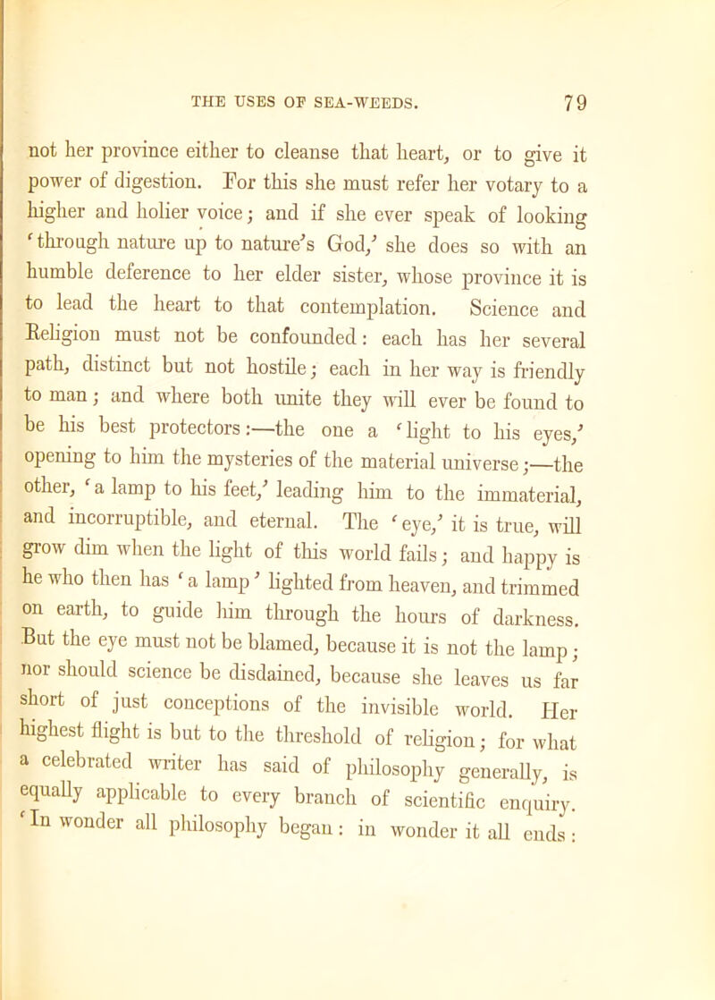 not her province either to cleanse that heart, or to give it power of digestion. For this she must refer her votary to a higher and holier voice; and if she ever speak of looking ‘ through nature up to nature’s God,’ she does so with an humble deference to her elder sister, whose province it is to lead the heart to that contemplation. Science and Religion must not be confounded: each has her several path, distinct but not hostile; each in her way is friendly to man; and where both unite they will ever be found to be his best protectorsthe one a f light to his eyes,’ opening to him the mysteries of the material universethe other, c a lamp to his feet,’ leading him to the immaterial, and incorruptible, and eternal. The 'eye/ it is true, will grow dim when the light of this world fails; and happy is he who then has ‘ a lamp ’ lighted from heaven, and trimmed on earth, to guide him through the hours of darkness. But the eye must not be blamed, because it is not the lamp ; nor should science be disdained, because she leaves us far short of just conceptions of the invisible world. Her highest flight is but to the threshold of religion; for what a celebrated writer has said of philosophy generally, is equally applicable to every branch of scientific enquiry. f In wonder all philosophy began : in wonder it all ends :