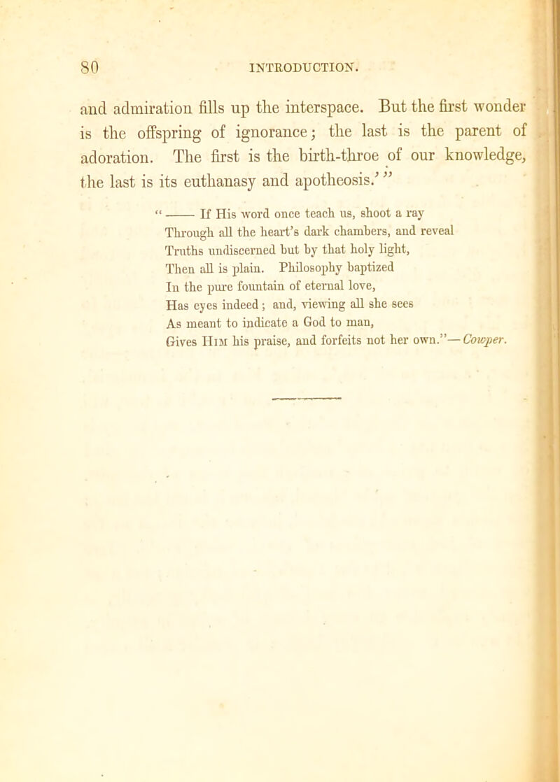 and admiration fills up the interspace. But the first wonder is the offspring of ignorance; the last is the parent of adoration. The first is the birth-throe of our knowledge, the last is its euthanasy and apotheosis.' ” “ If His word once teach us, shoot a ray Through all the heart’s dark chambers, and reveal Truths undiscerned hut by that holy light, Then all is plain. Philosophy baptized In the pure fountain of eternal love, Has eyes indeed; and, viewing all she sees As meant to indicate a God to man, Gives Him his praise, and forfeits not her own.”— Cowper.