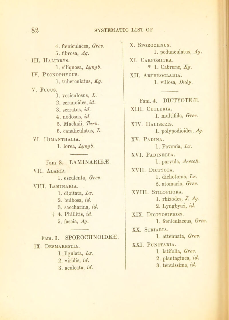 4. foeuiculacea, Grev. 5. fibrosa, Ag. III. IIalidrys. 1. siliquosa, Lyngb. TV. Pycnophycus. 1. tuberculatus, Kg. V. Fucus. 1. vesiculosus, L. 2. ceranoides, id. 3. sevratus, id. 4. nodosus, id. 5. Maelcaii, Turn. 6. canalicidatus, L. VI. 1 [lM ANTFI ALIA. 1. lorea, Lyngb. Fam. 2. LAMINARIE/E. VII. Alaria. 1. escolenta, Grev. VIII. Laminaria. 1. digitata, Lx. 2. bulbosa, id. 3. saccbarina, id. + 4. Phillitis, id. 5. fascia, Ag. Fam. 3. SPOROCHNOIDEiE. IX. Desmarestia. 1. ligulata, Lx. 2. viridis, id. 3. aculeata, id. X. Sporochnus. 1. pedunculatus, Ag. XI. Carpomitra. * 1. Cabrerae, Kg. XII. Arthrocladia. 1. villosa, Ditby. Fam. 4. DICTYOTEiE. XIII. CUTLERLA. 1. multifida, Grev. XIV. Haliseris. 1. polypodioides, Ag. XV. Padina. 1. Pavonia, Lx. XVI. Padinella. 1. parvula, Aresch. XVII. Dictyota. 1. dicbotoma, Lx. 2. atomaria, Grev. XVIII. Stixophora. 1. rbizodes, J. Ag. 2. Lyngbyaei, id. XIX. Dictyosiphon. 1. fuiniculaceus, Grev. XX. Sxriaria. 1. attenuata, Grev. XXI. Ponctaria. 1. latifolia, Grev. 2. plantaginea, id. 3. tenuissima, id.