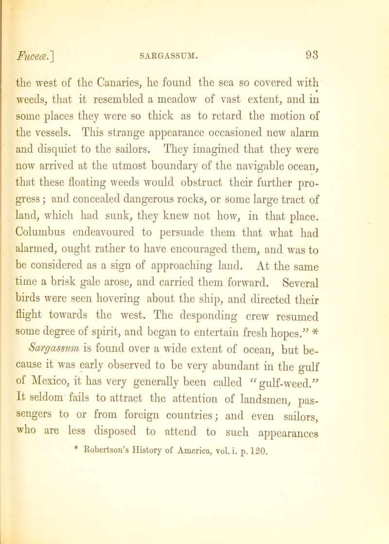 the west of the Canaries, he found the sea so covered with weeds, that it resembled a meadow of vast extent, and in some places they were so thick as to retard the motion of the vessels. This strange appearance occasioned new alarm and discjuiet to the sailors. They imagined that they were now arrived at the utmost boundary of the navigable ocean, that these floating weeds would obstruct their further pro- gress ; and concealed dangerous rocks, or some large tract of land, which had sunk, they knew not how, in that place. Columbus endeavoured to persuade them that what had alarmed, ought rather to have encouraged them, and was to be considered as a sign of approaching land. At the same time a brisk gale arose, and carried them forward. Several birds were seen hovering about the ship, and directed their flight towards the west. The desponding crew resumed some degree of spirit, and began to entertain fresh hopes/’ * Sargassvm is found over a wide extent of ocean, but be- cause it was early observed to be very abundant in the gulf of Mexico, it has very generally been called “ gulf-weed.” It seldom fails to attract the attention of landsmen, pas- sengers to or from foreign countries; and even sailors, who are less disposed to attend to such appearances * Robertson’s History of America, vol. i. p. 120.