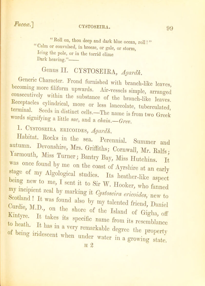 CYSTOSEIRA. 99 “ Roll on, thou deep and dark blue ocean, roll! ” “Calm or convulsed, in breeze, or gale, or storm, Icing the pole, or in the torrid clime Dark hearing.” Genus II. CYSTOSEIEA, Agarclh. Generic Character. Frond furnished with branch-like leaves becoming more filiform upwards. Air-vessels simple, arrange! consecutively w.thm the substance of the branch-like leaies temld Vyr V1’, m°re leSS lm,ceolle. tuberculated, teimmal. Seeds m distinct cells.-The name is from two Greek words signifying a little sac, and a chain.—Grev. 1. Cystoseiea ERicoiDESy Agarclh. Habitat Books in the sea. Perennial. Summer anti autumn Devonshire, Mrs. Griffiths; Cornwall, Mr. Ealfs ■ Yarmouth Miss Turner; Bantry Bay, Miss Hutchins, h  “ * “ » «“ f Ayrshire at an early tage of my Algological studies. Its heather-like aspect g new to me, I sent it to Sir W. Hooker, who fanned s::n:aI rr;t ***» -t Curdle M D 7 , ° ! ^ Daniel Ki„t'; n, ” 7 Sh0re 0f tlle Wand of Gig],a, off to , 7 h  SPeCi“C fr°m itS r«mbla„ce of 7 • IU a ,eiJ remariaWe degree the property of being iridescent when under water in a growing H 2