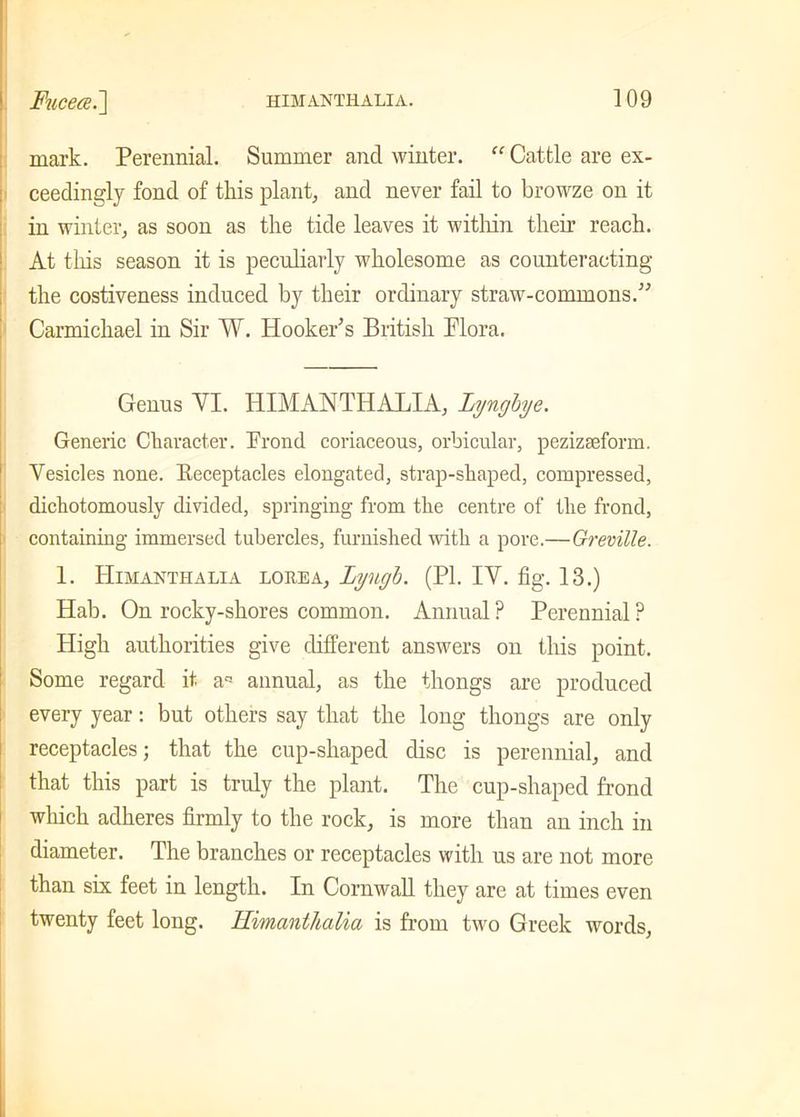 mark. Perennial. Summer and winter. “ Cattle are ex- ceedingly fond of this plant, and never fail to browze on it in winter, as soon as the tide leaves it within their reach. At this season it is peculiarly wholesome as counteracting the costiveness induced by their ordinary straw-commons.” Carmichael in Sir W. Hooker’s British Flora. Genus VI. HIMANTHALIA, Lynghje. Generic Character. Frond coriaceous, orbicular, pezizseform. Vesicles none. Eeceptacles elongated, strap-shaped, compressed, dichotomously divided, springing from the centre of the frond, containing immersed tubercles, furnished with a pore.—Greville. 1. Himanthalia lorea, Lyugh. (PI. IV. fig. 13.) Hab. On rocky-shores common. Annual ? Perennial ? High authorities give different answers on this point. Some regard it. an annual, as the thongs are produced every year: but others say that the long thongs are only receptacles; that the cup-shaped disc is perennial, and that this part is truly the plant. The cup-shaped frond which adheres firmly to the rock, is more than an inch in diameter. The branches or receptacles with us are not more than six feet in length. In Cornwall they are at times even twenty feet long. Himanthalia is from two Greek words.