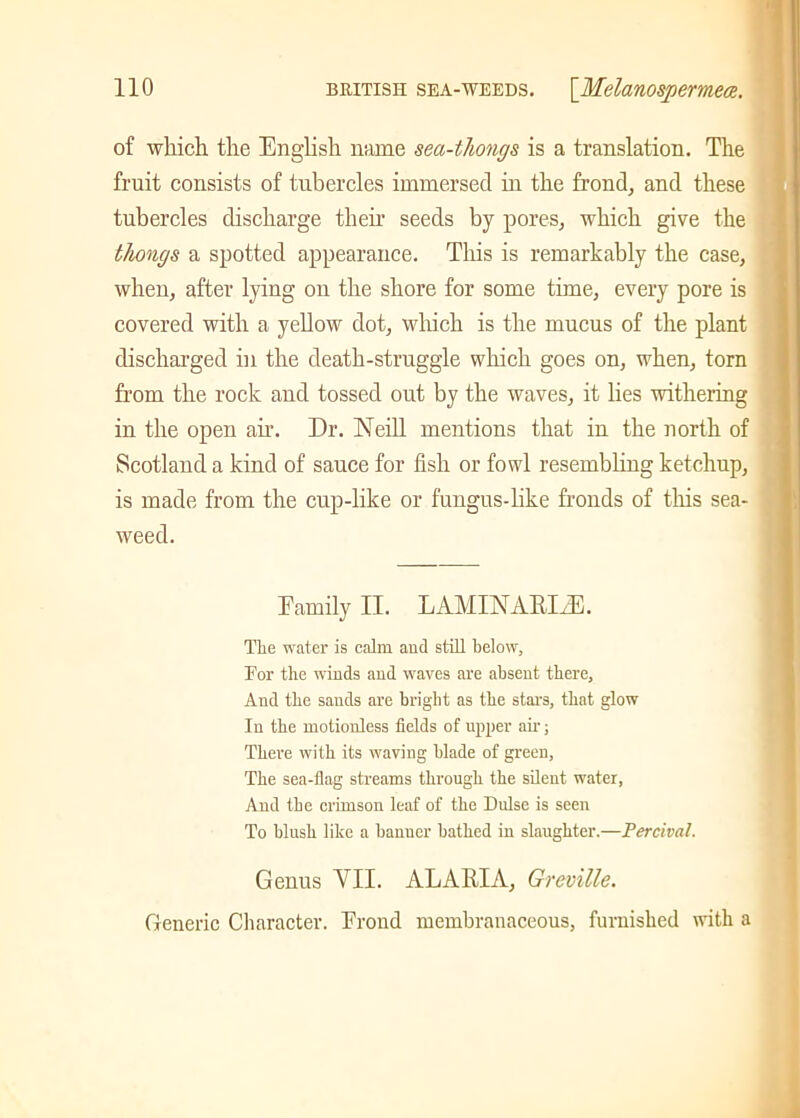 of which the English name sea-thongs is a translation. The fruit consists of tubercles immersed in the frond, and these tubercles discharge their seeds by pores, which give the thongs a spotted appearance. This is remarkably the case, when, after lying on the shore for some time, every pore is covered with a yellow dot, which is the mucus of the plant discharged in the death-struggle which goes on, when, torn from the rock and tossed out by the waves, it lies withering in the open ah’. Dr. Neill mentions that in the north of Scotland a kind of sauce for fish or fowl resembling ketchup, is made from the cup-like or fungus-like fronds of this sea- weed. Family II. LAMINAEIiE. The water is calm and still below, For the winds and waves are absent there. And the sands are bright as the stars, that glow In the motionless fields of upper air; There with its waving blade of green, The sea-flag streams through the silent water, And the crimson leaf of the Dulse is seen To blush like a banner bathed in slaughter.—Percival. Genus A ll. ALAEIA, Greville. Generic Character. Frond membranaceous, furnished with a